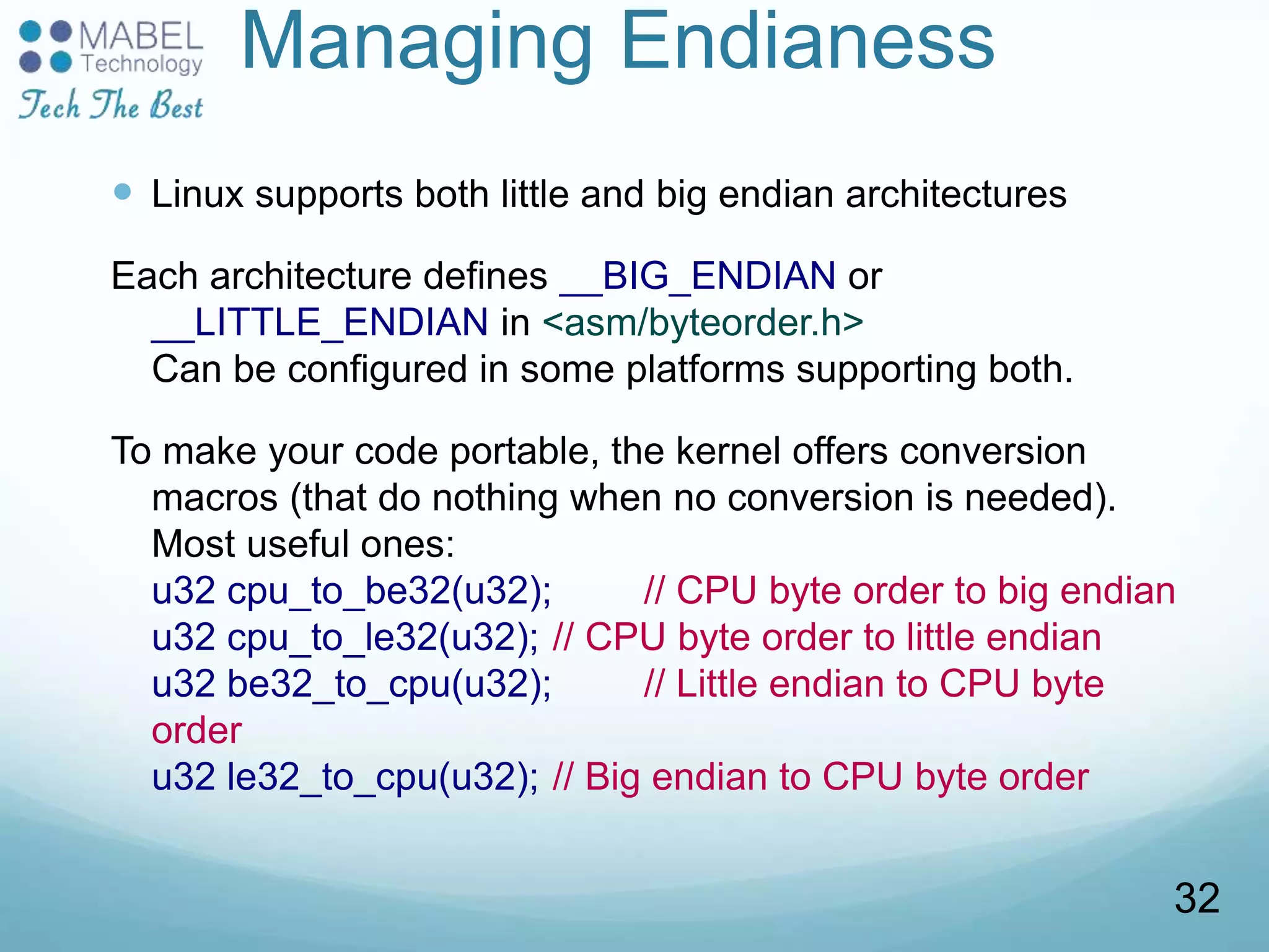 Managing Endianess
 Linux supports both little and big endian architectures
Each architecture defines __BIG_ENDIAN or
__LITTLE_ENDIAN in <asm/byteorder.h>
Can be configured in some platforms supporting both.
To make your code portable, the kernel offers conversion
macros (that do nothing when no conversion is needed).
Most useful ones:
u32 cpu_to_be32(u32); // CPU byte order to big endian
u32 cpu_to_le32(u32); // CPU byte order to little endian
u32 be32_to_cpu(u32); // Little endian to CPU byte
order
u32 le32_to_cpu(u32); // Big endian to CPU byte order
32
 