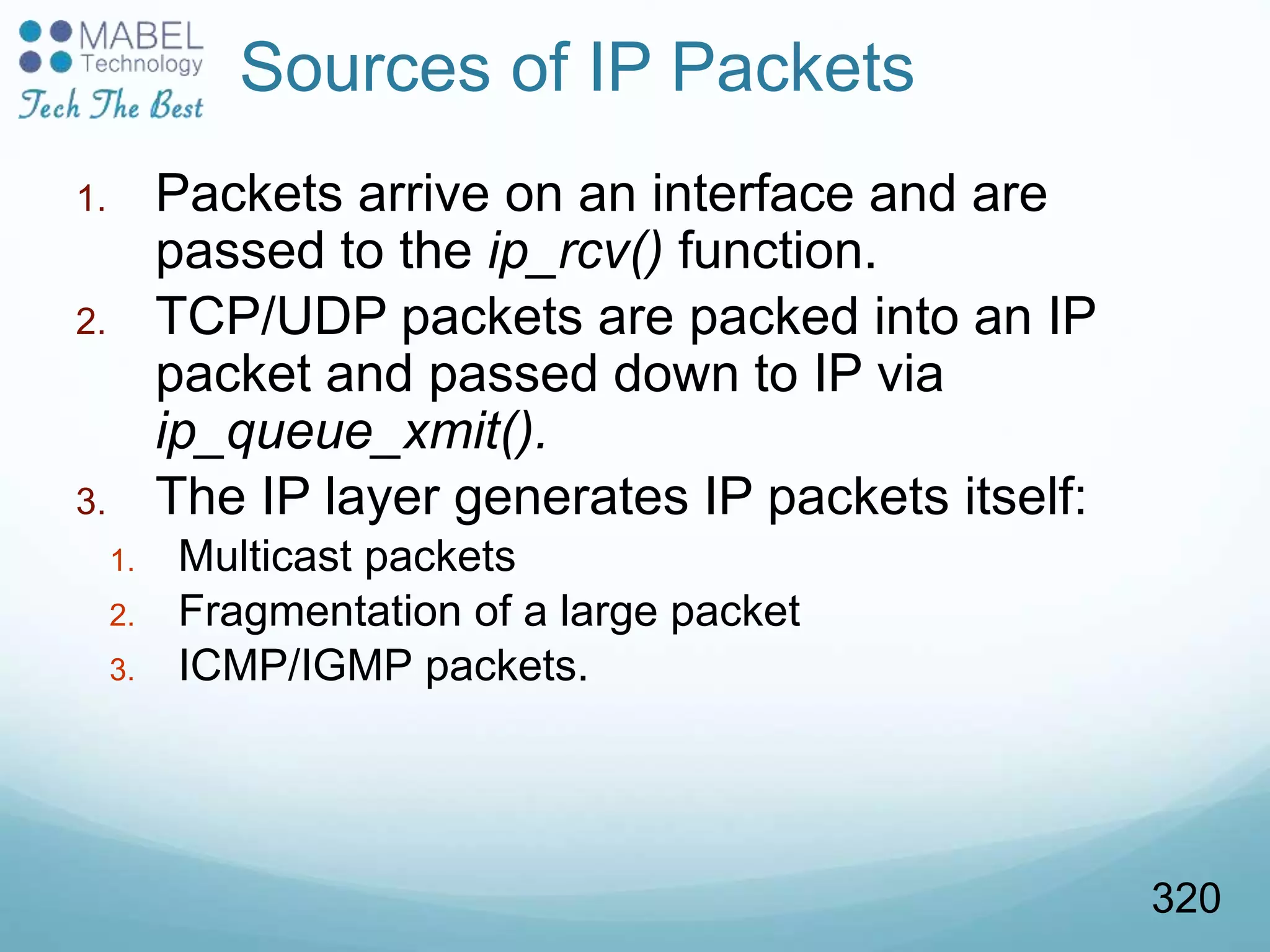 1. Packets arrive on an interface and are
passed to the ip_rcv() function.
2. TCP/UDP packets are packed into an IP
packet and passed down to IP via
ip_queue_xmit().
3. The IP layer generates IP packets itself:
1. Multicast packets
2. Fragmentation of a large packet
3. ICMP/IGMP packets.
Sources of IP Packets
320
 