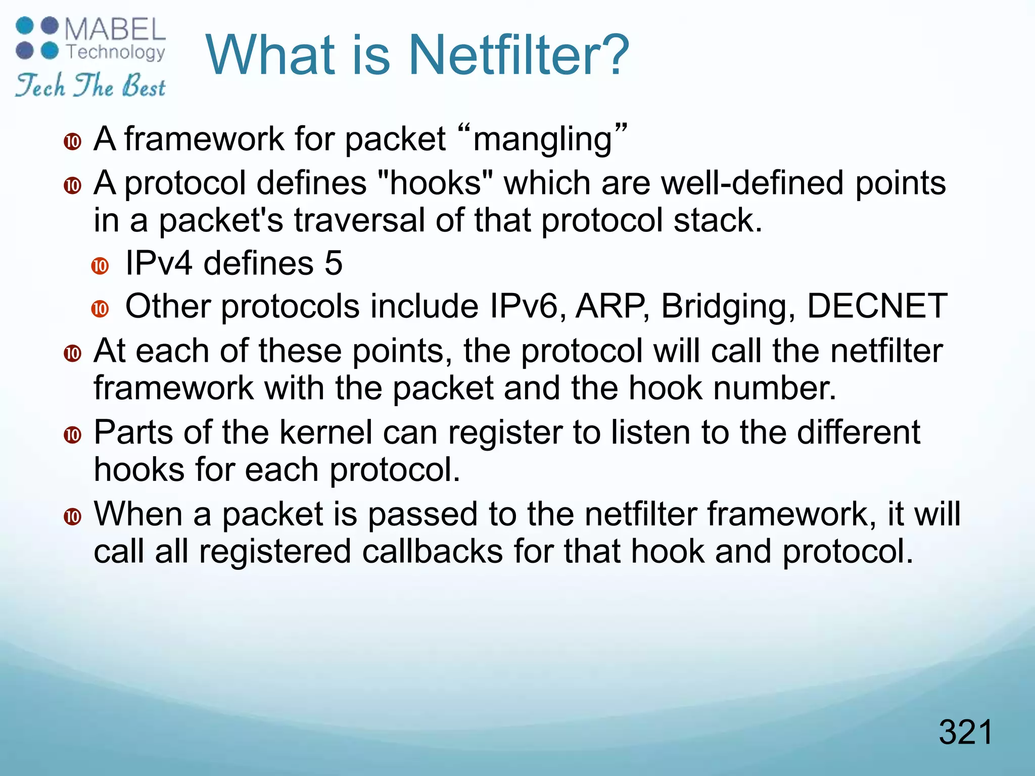 What is Netfilter?
 A framework for packet “mangling”
 A protocol defines "hooks" which are well-defined points
in a packet's traversal of that protocol stack.
 IPv4 defines 5
 Other protocols include IPv6, ARP, Bridging, DECNET
 At each of these points, the protocol will call the netfilter
framework with the packet and the hook number.
 Parts of the kernel can register to listen to the different
hooks for each protocol.
 When a packet is passed to the netfilter framework, it will
call all registered callbacks for that hook and protocol.
321
 