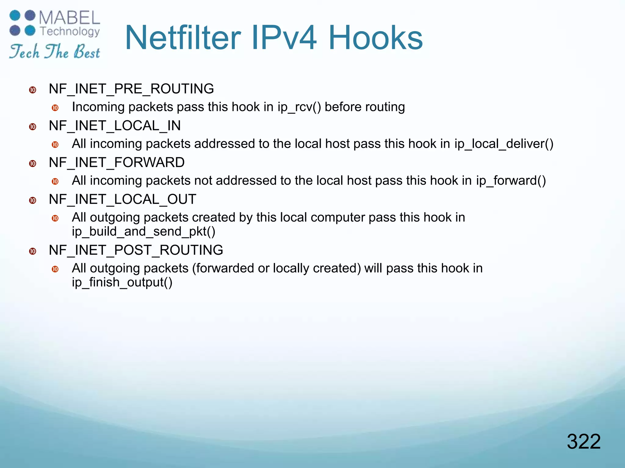 Netfilter IPv4 Hooks
 NF_INET_PRE_ROUTING
 Incoming packets pass this hook in ip_rcv() before routing
 NF_INET_LOCAL_IN
 All incoming packets addressed to the local host pass this hook in ip_local_deliver()
 NF_INET_FORWARD
 All incoming packets not addressed to the local host pass this hook in ip_forward()
 NF_INET_LOCAL_OUT
 All outgoing packets created by this local computer pass this hook in
ip_build_and_send_pkt()
 NF_INET_POST_ROUTING
 All outgoing packets (forwarded or locally created) will pass this hook in
ip_finish_output()
322
 