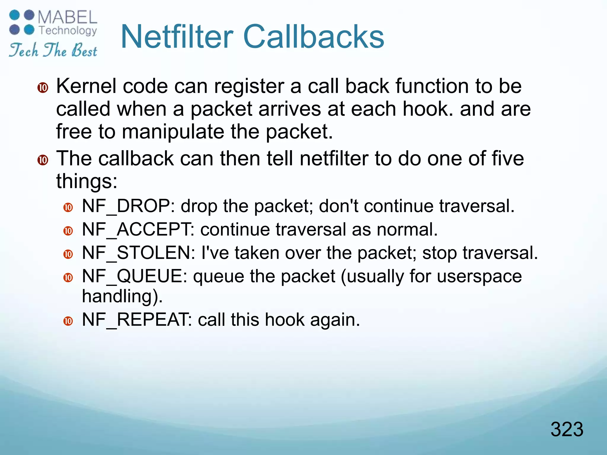 Netfilter Callbacks
 Kernel code can register a call back function to be
called when a packet arrives at each hook. and are
free to manipulate the packet.
 The callback can then tell netfilter to do one of five
things:
 NF_DROP: drop the packet; don't continue traversal.
 NF_ACCEPT: continue traversal as normal.
 NF_STOLEN: I've taken over the packet; stop traversal.
 NF_QUEUE: queue the packet (usually for userspace
handling).
 NF_REPEAT: call this hook again.
323
 