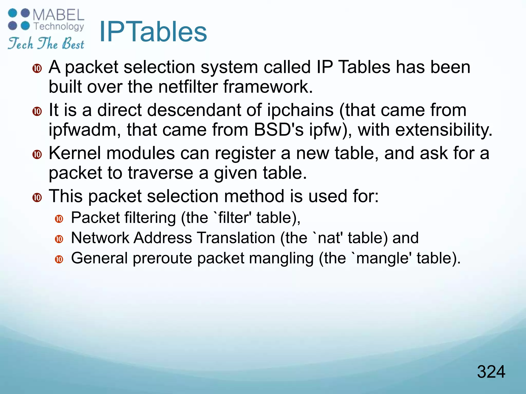 IPTables
 A packet selection system called IP Tables has been
built over the netfilter framework.
 It is a direct descendant of ipchains (that came from
ipfwadm, that came from BSD's ipfw), with extensibility.
 Kernel modules can register a new table, and ask for a
packet to traverse a given table.
 This packet selection method is used for:
 Packet filtering (the `filter' table),
 Network Address Translation (the `nat' table) and
 General preroute packet mangling (the `mangle' table).
324
 
