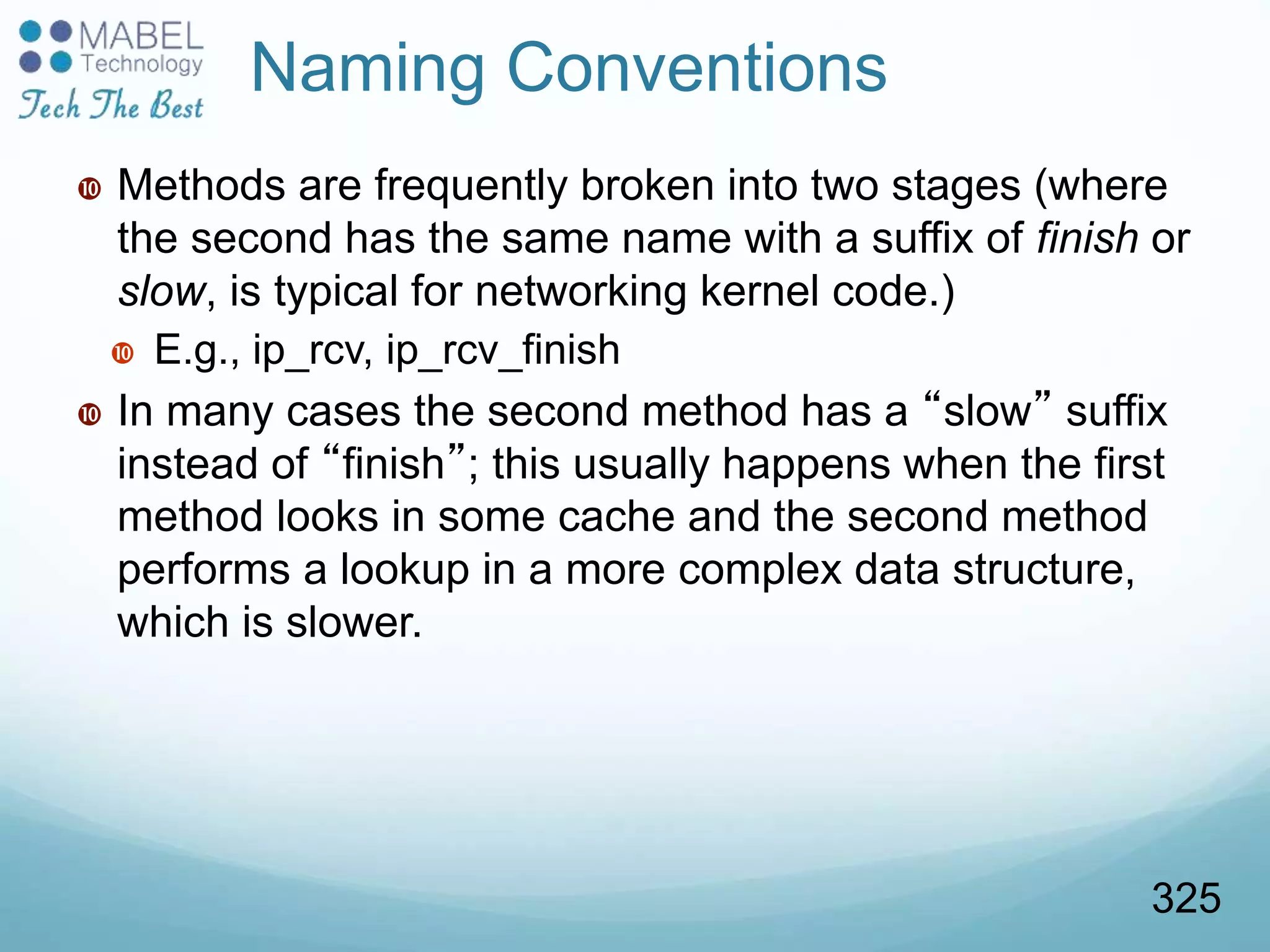 Naming Conventions
 Methods are frequently broken into two stages (where
the second has the same name with a suffix of finish or
slow, is typical for networking kernel code.)
 E.g., ip_rcv, ip_rcv_finish
 In many cases the second method has a “slow” suffix
instead of “finish”; this usually happens when the first
method looks in some cache and the second method
performs a lookup in a more complex data structure,
which is slower.
325
 