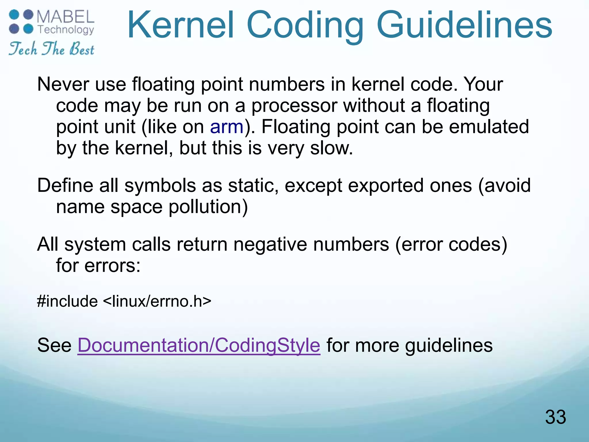 Kernel Coding Guidelines
Never use floating point numbers in kernel code. Your
code may be run on a processor without a floating
point unit (like on arm). Floating point can be emulated
by the kernel, but this is very slow.
Define all symbols as static, except exported ones (avoid
name space pollution)
All system calls return negative numbers (error codes)
for errors:
#include <linux/errno.h>
See Documentation/CodingStyle for more guidelines
33
 