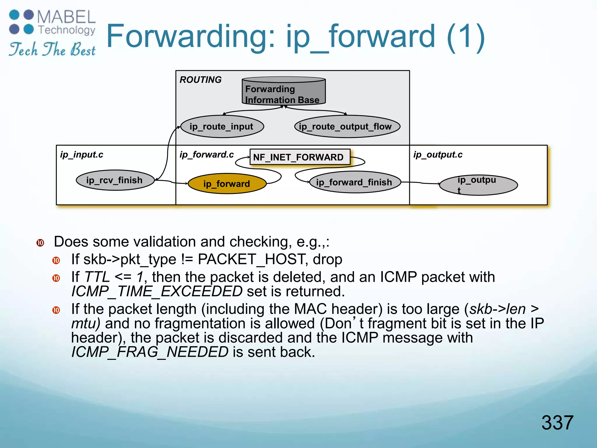 ip_input.c ip_forward.c
ip_rcv_finish ip_forward ip_forward_finish
NF_INET_FORWARD ip_output.c
ROUTING
Forwarding
Information Base
ip_route_input
Forwarding: ip_forward (1)
 Does some validation and checking, e.g.,:
 If skb->pkt_type != PACKET_HOST, drop
 If TTL <= 1, then the packet is deleted, and an ICMP packet with
ICMP_TIME_EXCEEDED set is returned.
 If the packet length (including the MAC header) is too large (skb->len >
mtu) and no fragmentation is allowed (Don’t fragment bit is set in the IP
header), the packet is discarded and the ICMP message with
ICMP_FRAG_NEEDED is sent back.
ip_outpu
t
ip_route_output_flow
337
 