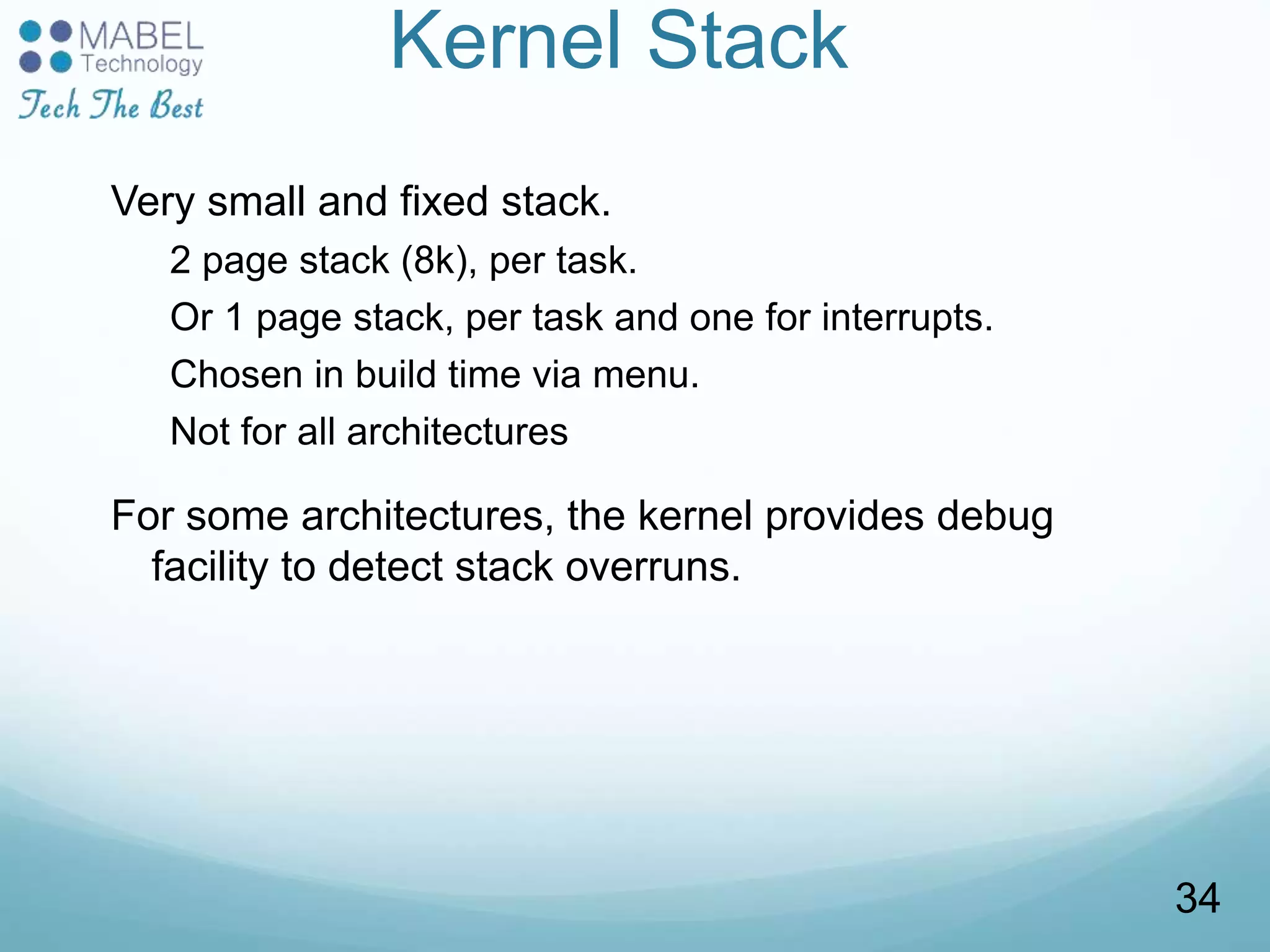 Kernel Stack
Very small and fixed stack.
2 page stack (8k), per task.
Or 1 page stack, per task and one for interrupts.
Chosen in build time via menu.
Not for all architectures
For some architectures, the kernel provides debug
facility to detect stack overruns.
34
 