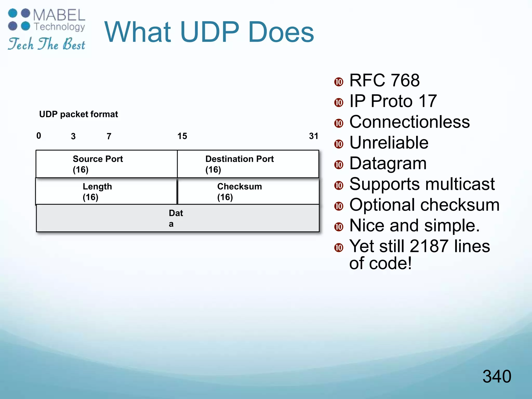 Length
(16)
0 3 7 15 31
UDP packet format
Checksum
(16)
Dat
a
What UDP Does
 RFC 768
 IP Proto 17
 Connectionless
 Unreliable
 Datagram
 Supports multicast
 Optional checksum
 Nice and simple.
 Yet still 2187 lines
of code!
Source Port
(16)
Destination Port
(16)
340
 