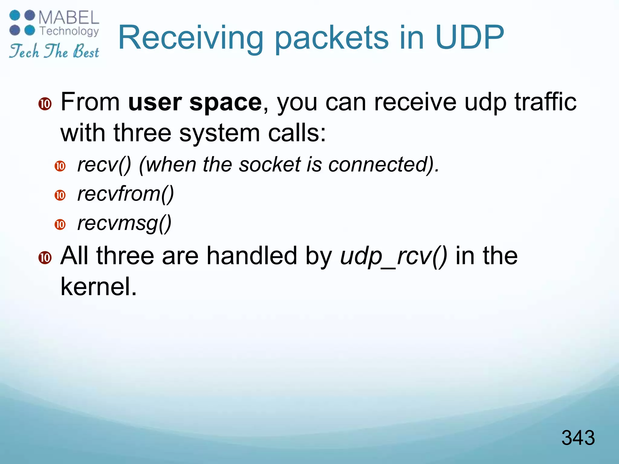 Receiving packets in UDP
 From user space, you can receive udp traffic
with three system calls:
 recv() (when the socket is connected).
 recvfrom()
 recvmsg()
 All three are handled by udp_rcv() in the
kernel.
343
 