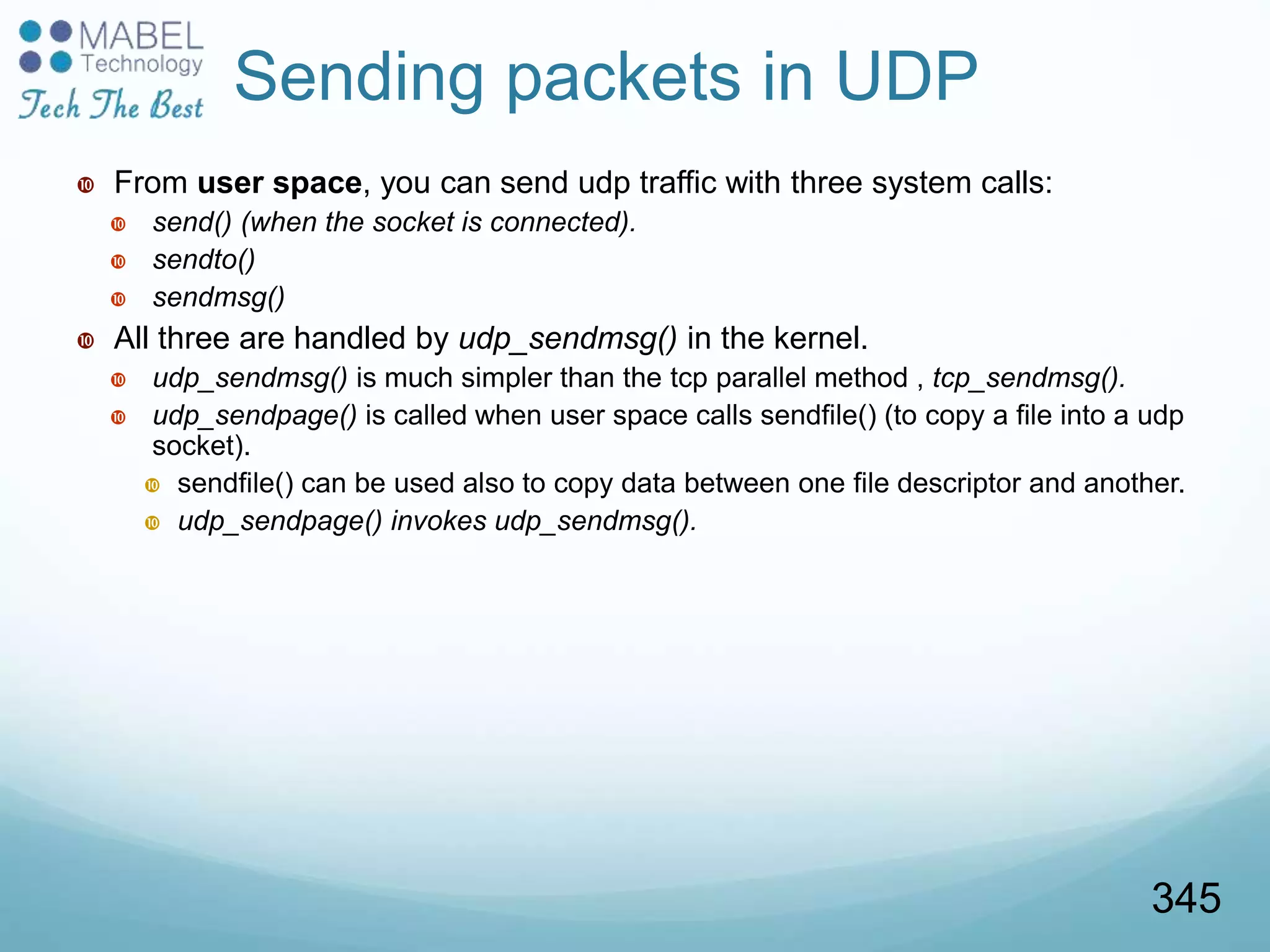 Sending packets in UDP
 From user space, you can send udp traffic with three system calls:
 send() (when the socket is connected).
 sendto()
 sendmsg()
 All three are handled by udp_sendmsg() in the kernel.
 udp_sendmsg() is much simpler than the tcp parallel method , tcp_sendmsg().
 udp_sendpage() is called when user space calls sendfile() (to copy a file into a udp
socket).
 sendfile() can be used also to copy data between one file descriptor and another.
 udp_sendpage() invokes udp_sendmsg().
345
 