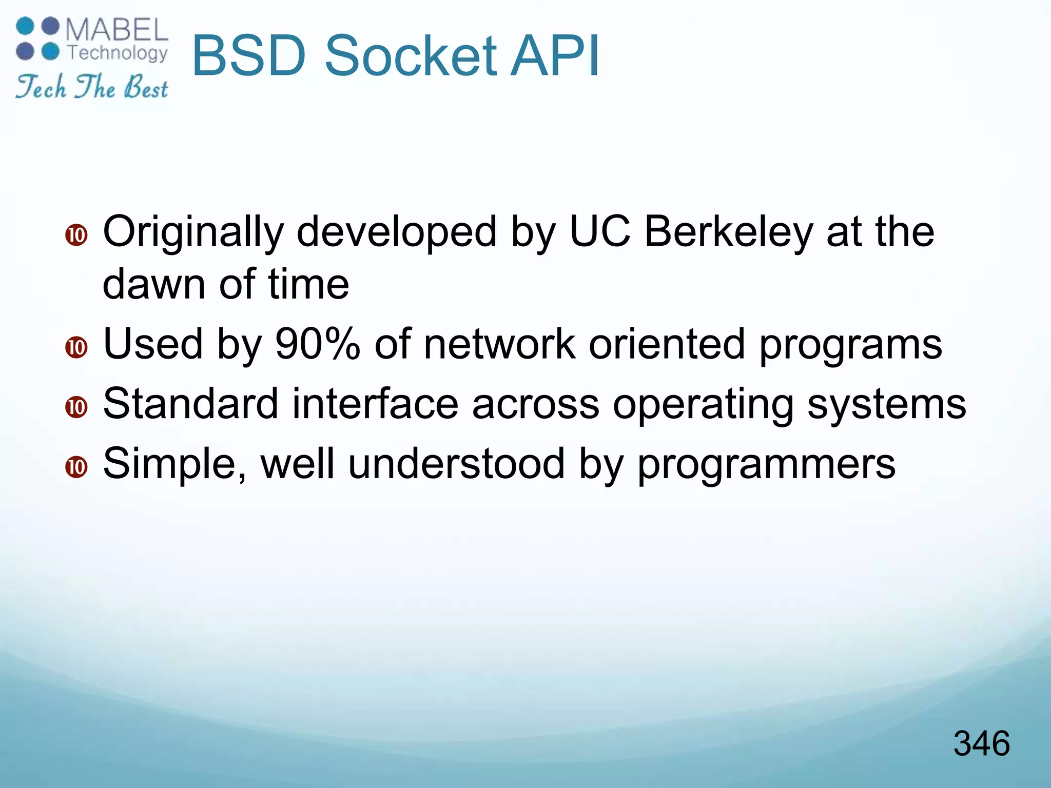 BSD Socket API
 Originally developed by UC Berkeley at the
dawn of time
 Used by 90% of network oriented programs
 Standard interface across operating systems
 Simple, well understood by programmers
346
 