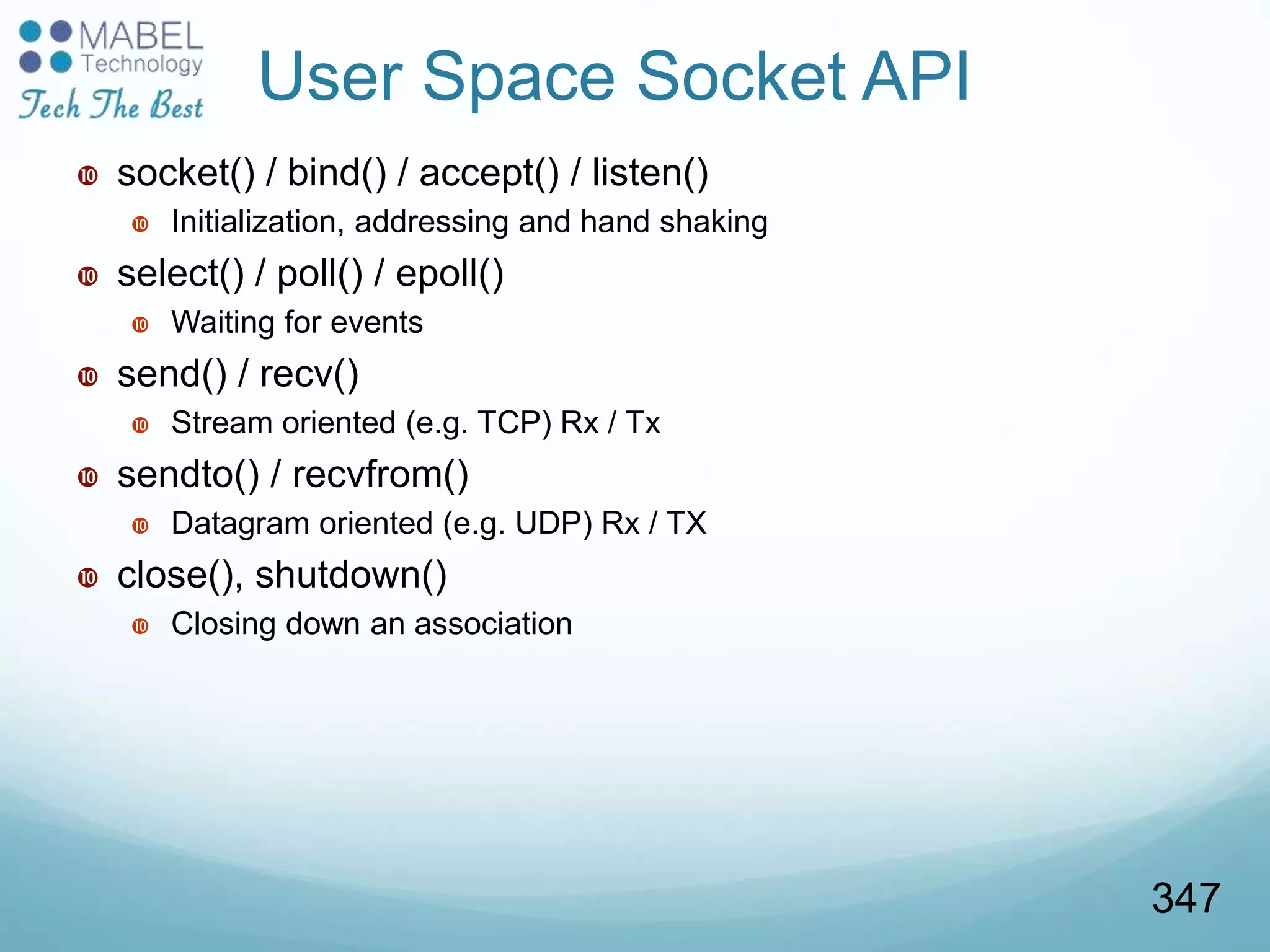 User Space Socket API
 socket() / bind() / accept() / listen()
 Initialization, addressing and hand shaking
 select() / poll() / epoll()
 Waiting for events
 send() / recv()
 Stream oriented (e.g. TCP) Rx / Tx
 sendto() / recvfrom()
 Datagram oriented (e.g. UDP) Rx / TX
 close(), shutdown()
 Closing down an association
347
 