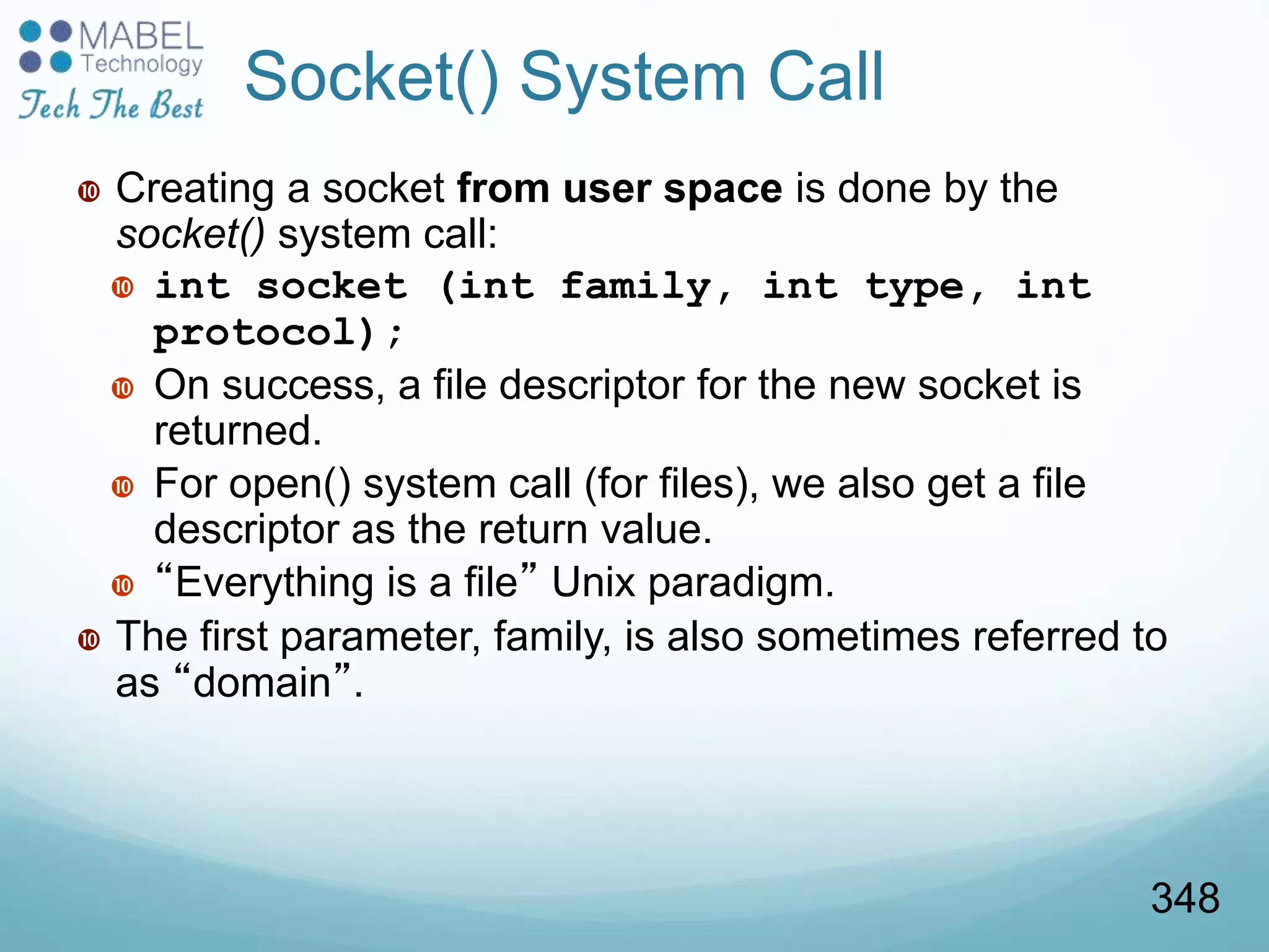 Socket() System Call
 Creating a socket from user space is done by the
socket() system call:
 int socket (int family, int type, int
protocol);
 On success, a file descriptor for the new socket is
returned.
 For open() system call (for files), we also get a file
descriptor as the return value.
 “Everything is a file” Unix paradigm.
 The first parameter, family, is also sometimes referred to
as “domain”.
348
 