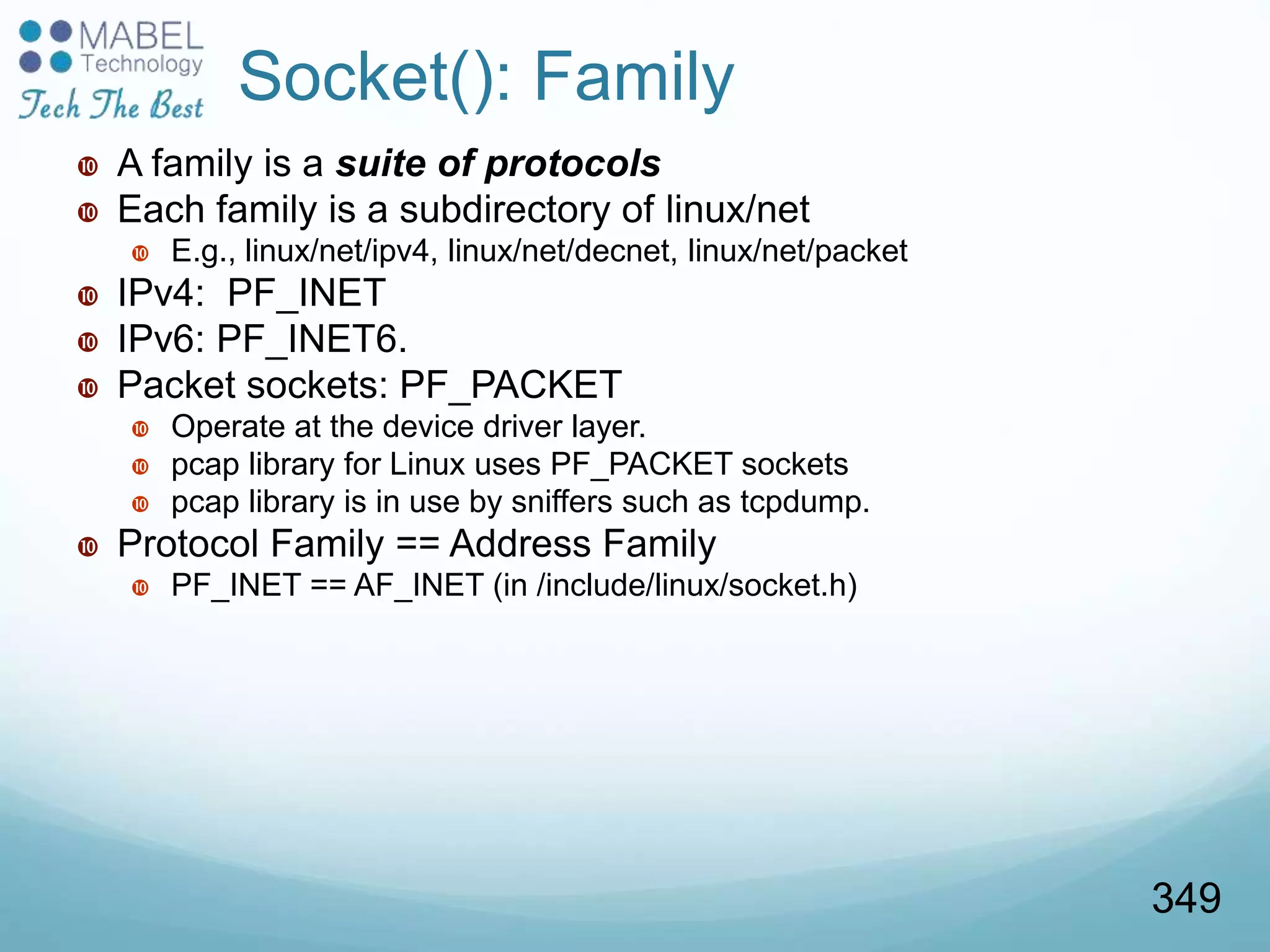 Socket(): Family
 A family is a suite of protocols
 Each family is a subdirectory of linux/net
 E.g., linux/net/ipv4, linux/net/decnet, linux/net/packet
 IPv4: PF_INET
 IPv6: PF_INET6.
 Packet sockets: PF_PACKET
 Operate at the device driver layer.
 pcap library for Linux uses PF_PACKET sockets
 pcap library is in use by sniffers such as tcpdump.
 Protocol Family == Address Family
 PF_INET == AF_INET (in /include/linux/socket.h)
349
 