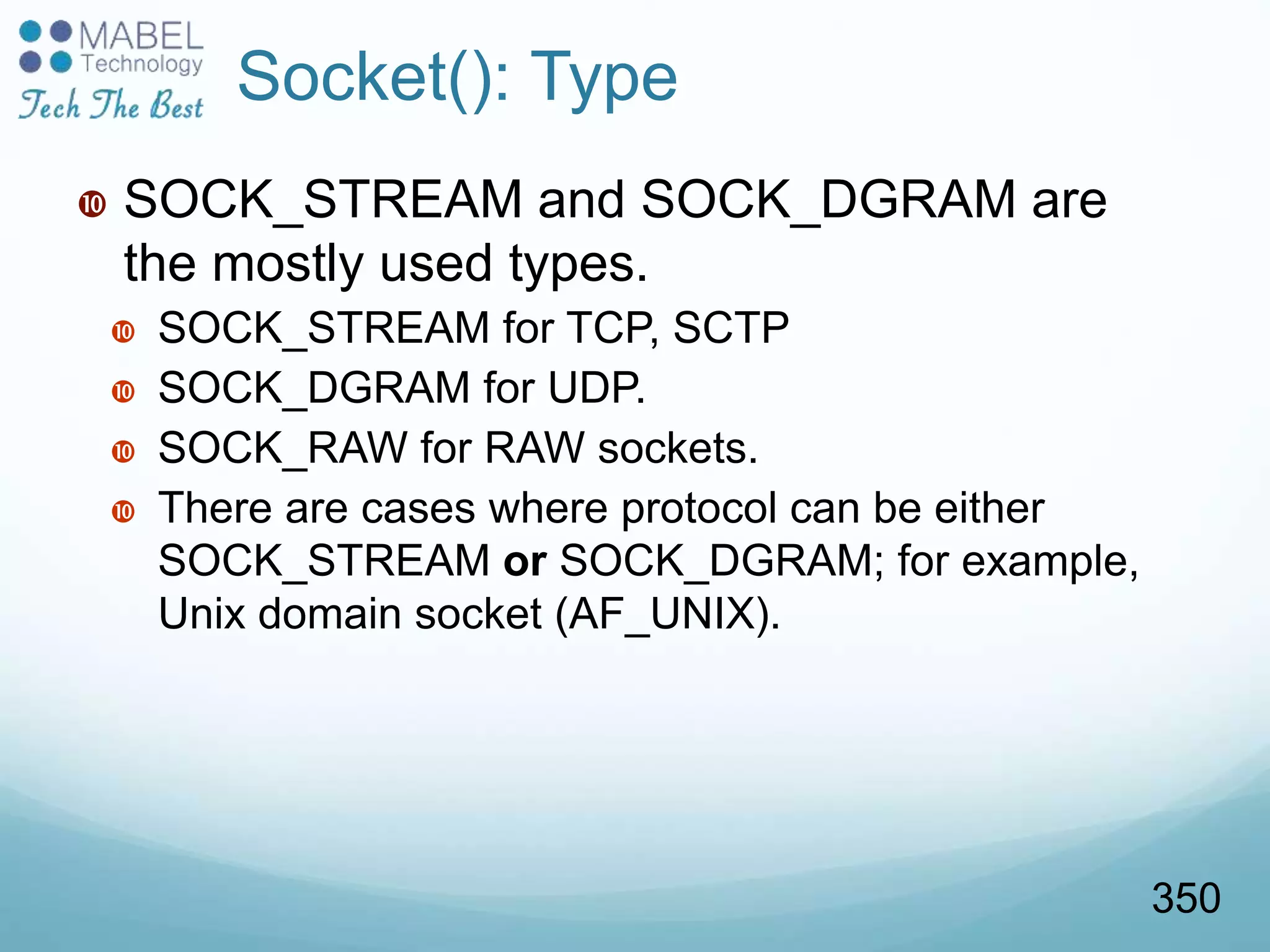 Socket(): Type
 SOCK_STREAM and SOCK_DGRAM are
the mostly used types.
 SOCK_STREAM for TCP, SCTP
 SOCK_DGRAM for UDP.
 SOCK_RAW for RAW sockets.
 There are cases where protocol can be either
SOCK_STREAM or SOCK_DGRAM; for example,
Unix domain socket (AF_UNIX).
350
 
