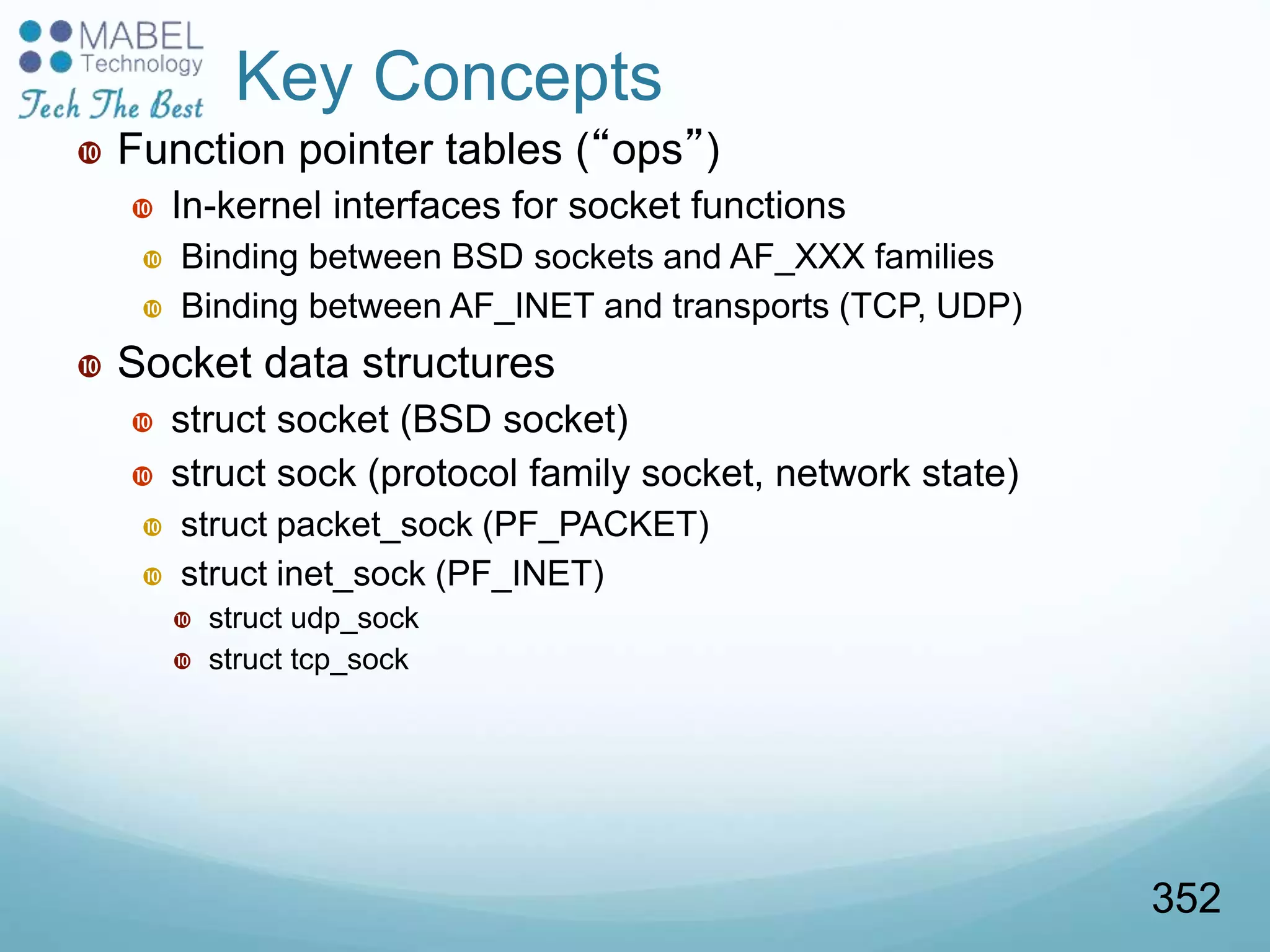 Key Concepts
 Function pointer tables (“ops”)
 In-kernel interfaces for socket functions
 Binding between BSD sockets and AF_XXX families
 Binding between AF_INET and transports (TCP, UDP)
 Socket data structures
 struct socket (BSD socket)
 struct sock (protocol family socket, network state)
 struct packet_sock (PF_PACKET)
 struct inet_sock (PF_INET)
 struct udp_sock
 struct tcp_sock
352
 