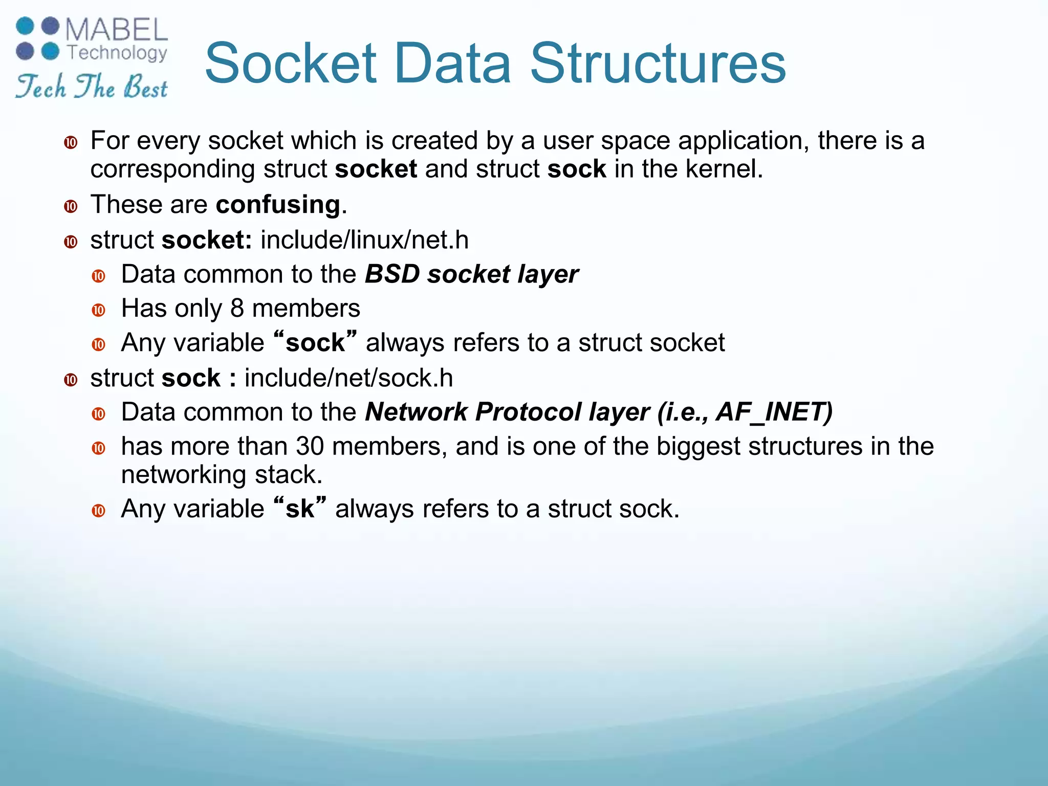 Socket Data Structures
 For every socket which is created by a user space application, there is a
corresponding struct socket and struct sock in the kernel.
 These are confusing.
 struct socket: include/linux/net.h
 Data common to the BSD socket layer
 Has only 8 members
 Any variable “sock” always refers to a struct socket
 struct sock : include/net/sock.h
 Data common to the Network Protocol layer (i.e., AF_INET)
 has more than 30 members, and is one of the biggest structures in the
networking stack.
 Any variable “sk” always refers to a struct sock.
 