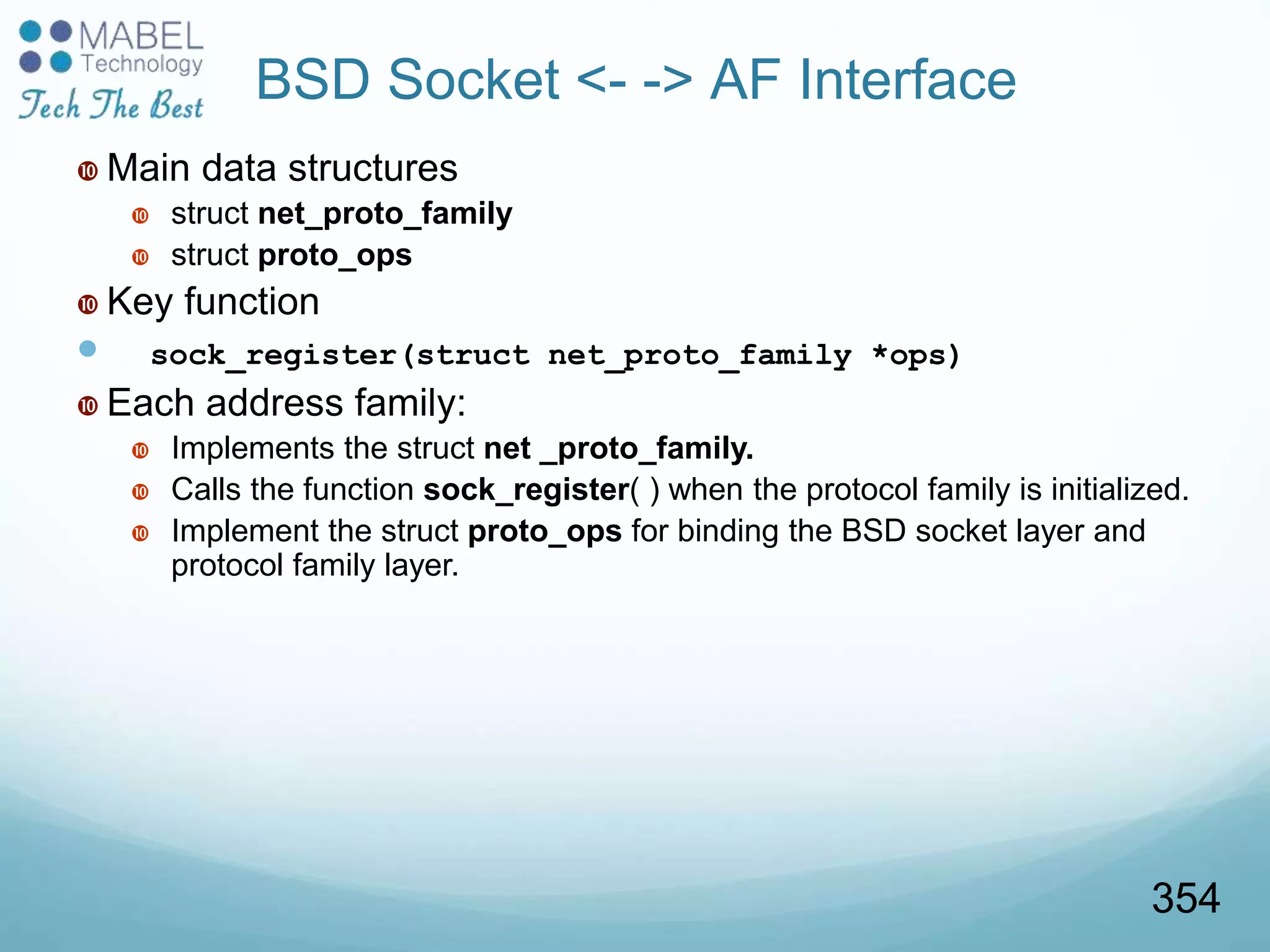 BSD Socket <- -> AF Interface
 Main data structures
 struct net_proto_family
 struct proto_ops
 Key function
 sock_register(struct net_proto_family *ops)
 Each address family:
 Implements the struct net _proto_family.
 Calls the function sock_register( ) when the protocol family is initialized.
 Implement the struct proto_ops for binding the BSD socket layer and
protocol family layer.
354
 