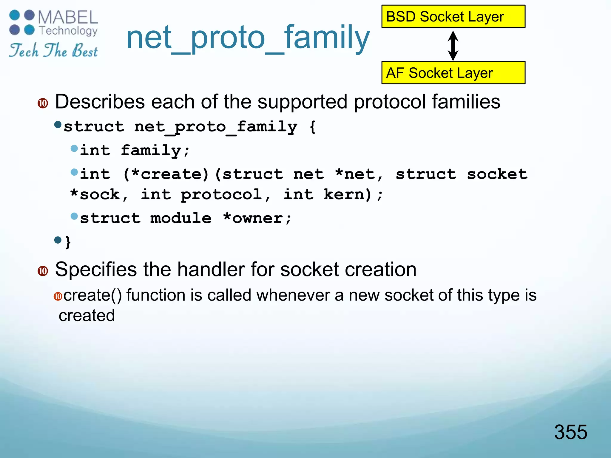 net_proto_family
 Describes each of the supported protocol families
struct net_proto_family {
int family;
int (*create)(struct net *net, struct socket
*sock, int protocol, int kern);
struct module *owner;
}
 Specifies the handler for socket creation
create() function is called whenever a new socket of this type is
created
BSD Socket Layer
AF Socket Layer
355
 