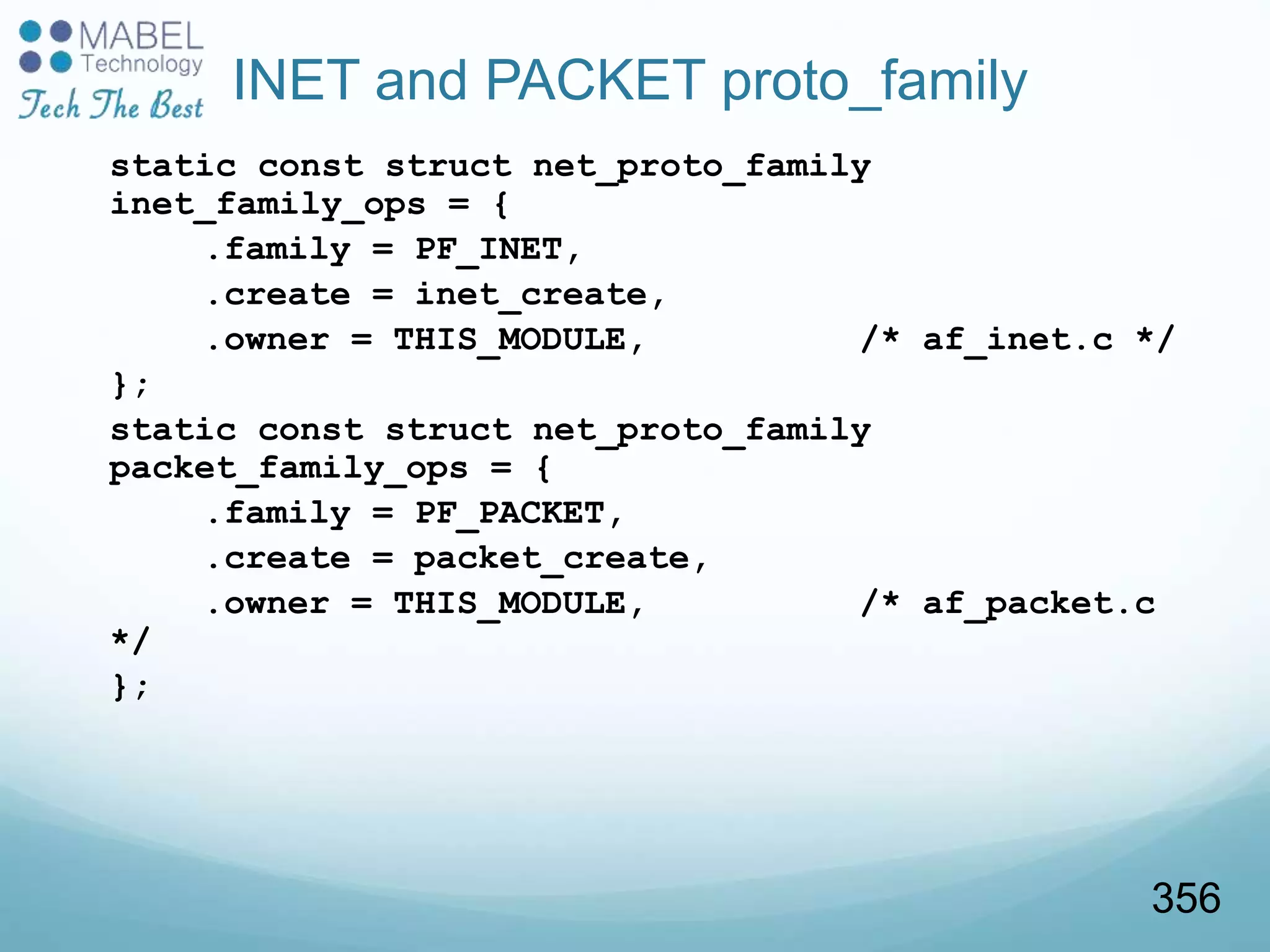 INET and PACKET proto_family
static const struct net_proto_family
inet_family_ops = {
.family = PF_INET,
.create = inet_create,
.owner = THIS_MODULE, /* af_inet.c */
};
static const struct net_proto_family
packet_family_ops = {
.family = PF_PACKET,
.create = packet_create,
.owner = THIS_MODULE, /* af_packet.c
*/
};
356
 