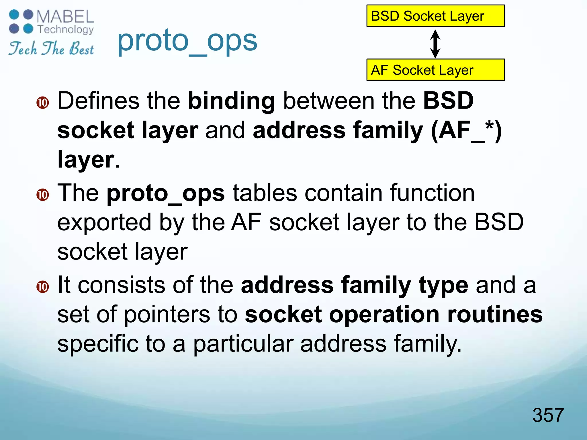 proto_ops
 Defines the binding between the BSD
socket layer and address family (AF_*)
layer.
 The proto_ops tables contain function
exported by the AF socket layer to the BSD
socket layer
 It consists of the address family type and a
set of pointers to socket operation routines
specific to a particular address family.
BSD Socket Layer
AF Socket Layer
357
 