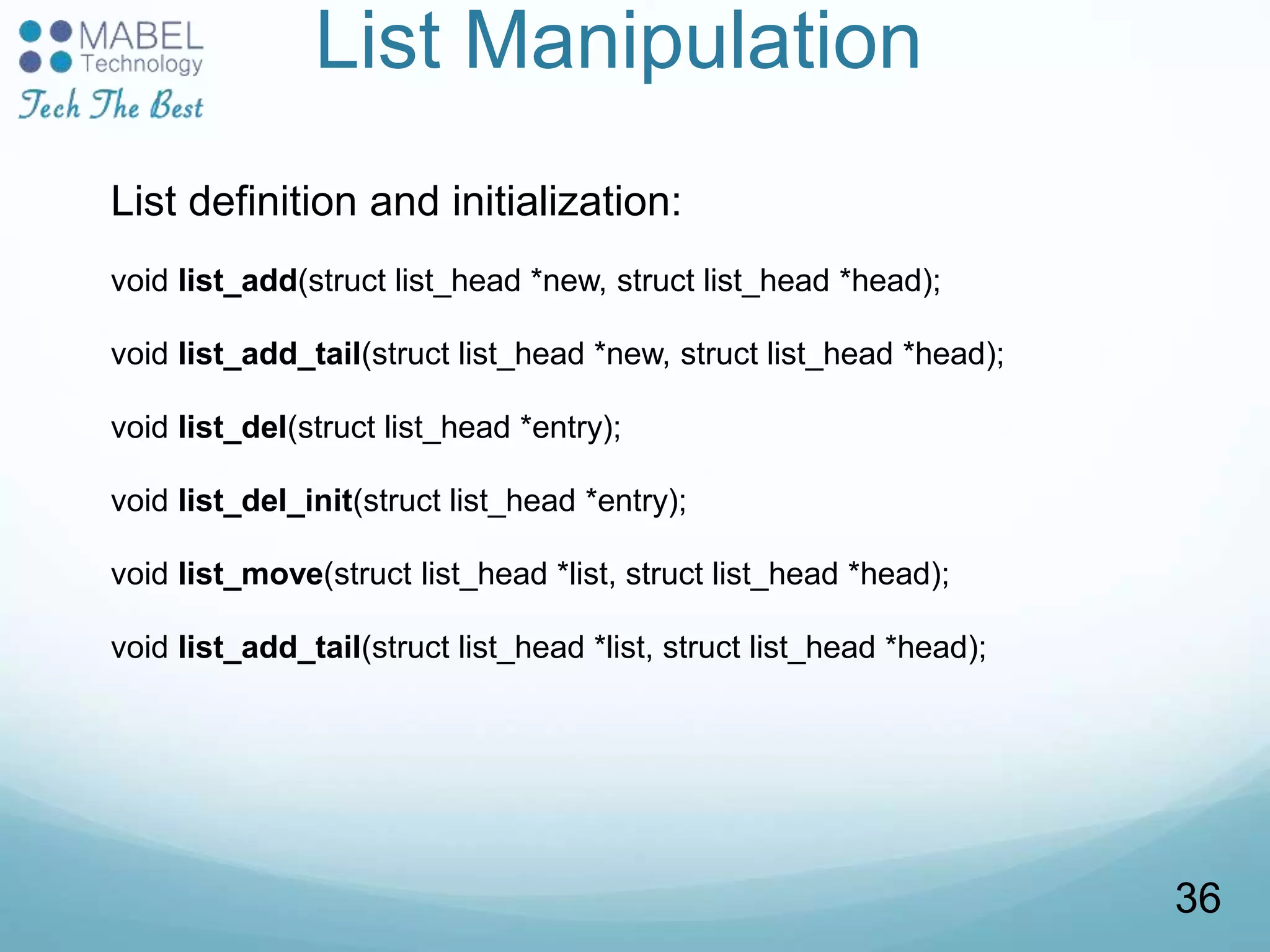 List Manipulation
List definition and initialization:
void list_add(struct list_head *new, struct list_head *head);
void list_add_tail(struct list_head *new, struct list_head *head);
void list_del(struct list_head *entry);
void list_del_init(struct list_head *entry);
void list_move(struct list_head *list, struct list_head *head);
void list_add_tail(struct list_head *list, struct list_head *head);
36
 