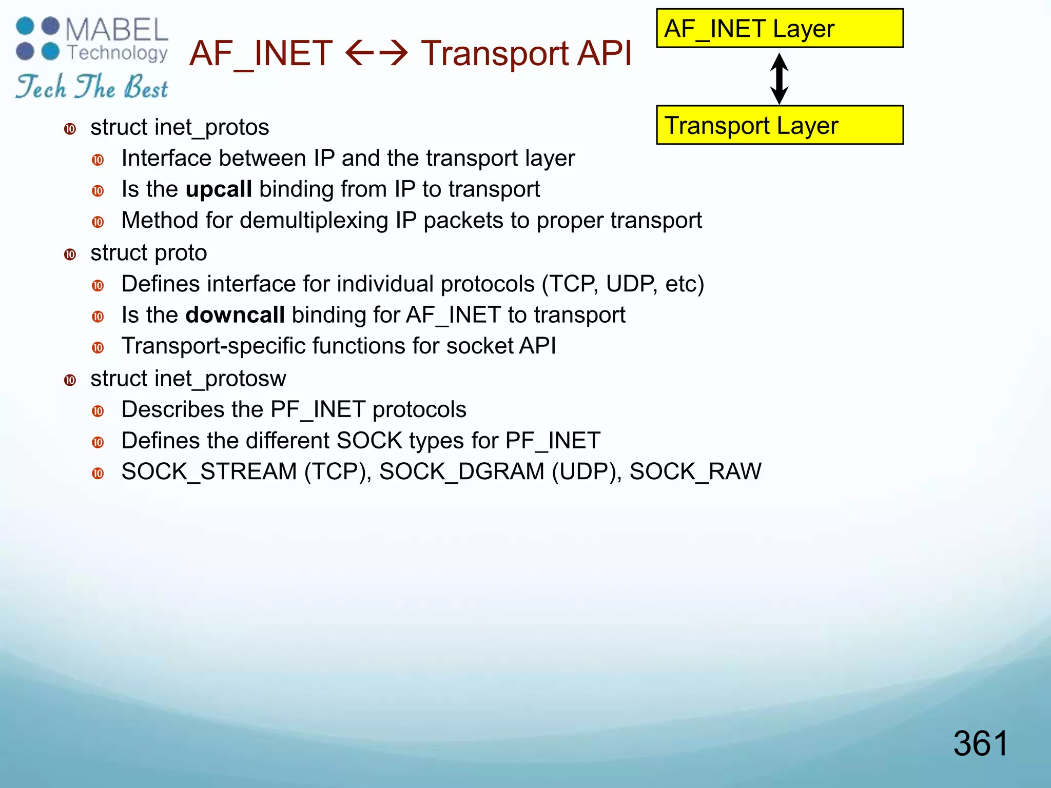 Transport Layer
AF_INET  Transport API
 struct inet_protos
 Interface between IP and the transport layer
 Is the upcall binding from IP to transport
 Method for demultiplexing IP packets to proper transport
 struct proto
 Defines interface for individual protocols (TCP, UDP, etc)
 Is the downcall binding for AF_INET to transport
 Transport-specific functions for socket API
 struct inet_protosw
 Describes the PF_INET protocols
 Defines the different SOCK types for PF_INET
 SOCK_STREAM (TCP), SOCK_DGRAM (UDP), SOCK_RAW
AF_INET Layer
361
 