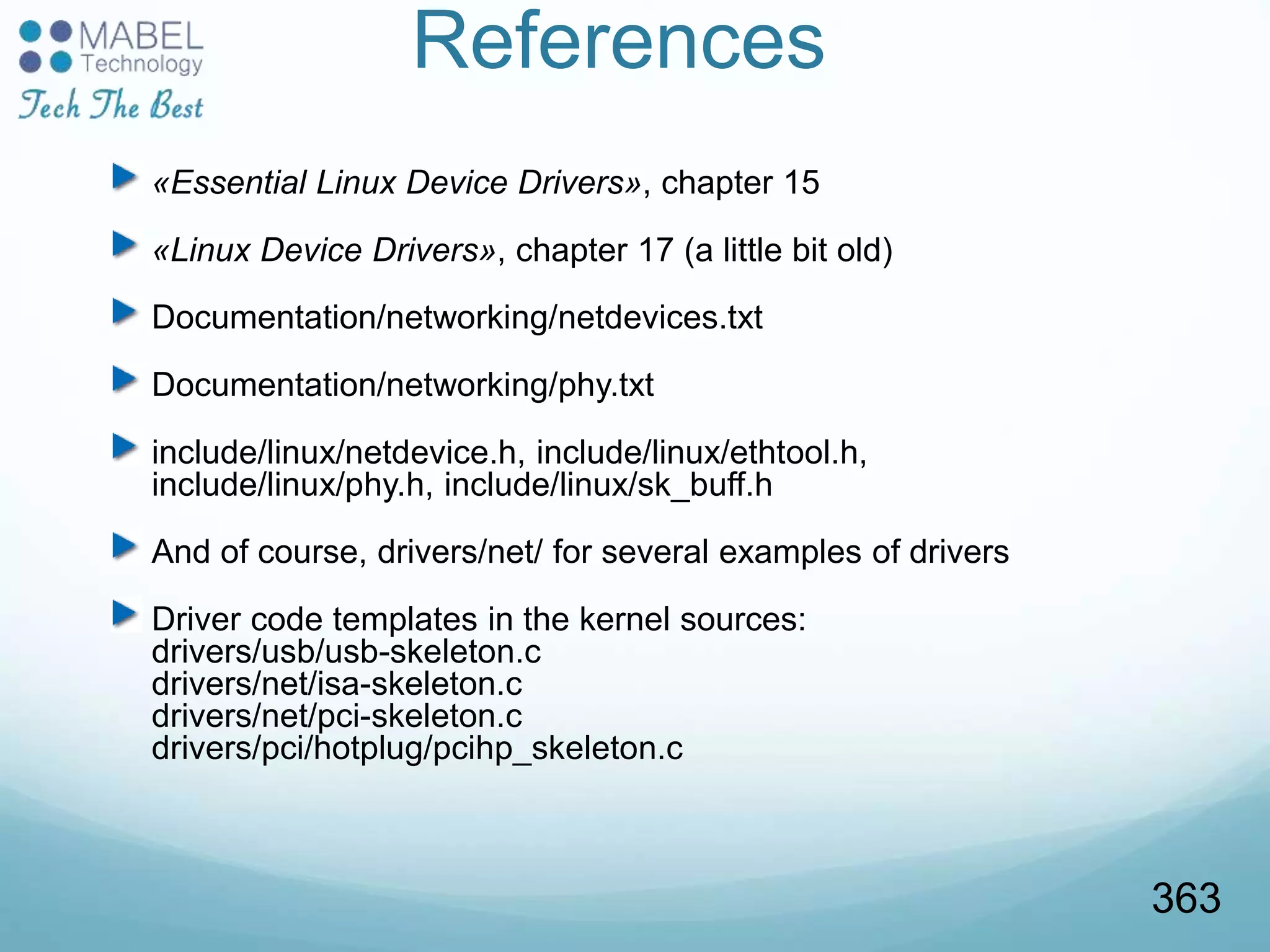References
«Essential Linux Device Drivers», chapter 15
«Linux Device Drivers», chapter 17 (a little bit old)
Documentation/networking/netdevices.txt
Documentation/networking/phy.txt
include/linux/netdevice.h, include/linux/ethtool.h,
include/linux/phy.h, include/linux/sk_buff.h
And of course, drivers/net/ for several examples of drivers
Driver code templates in the kernel sources:
drivers/usb/usb-skeleton.c
drivers/net/isa-skeleton.c
drivers/net/pci-skeleton.c
drivers/pci/hotplug/pcihp_skeleton.c
363
 