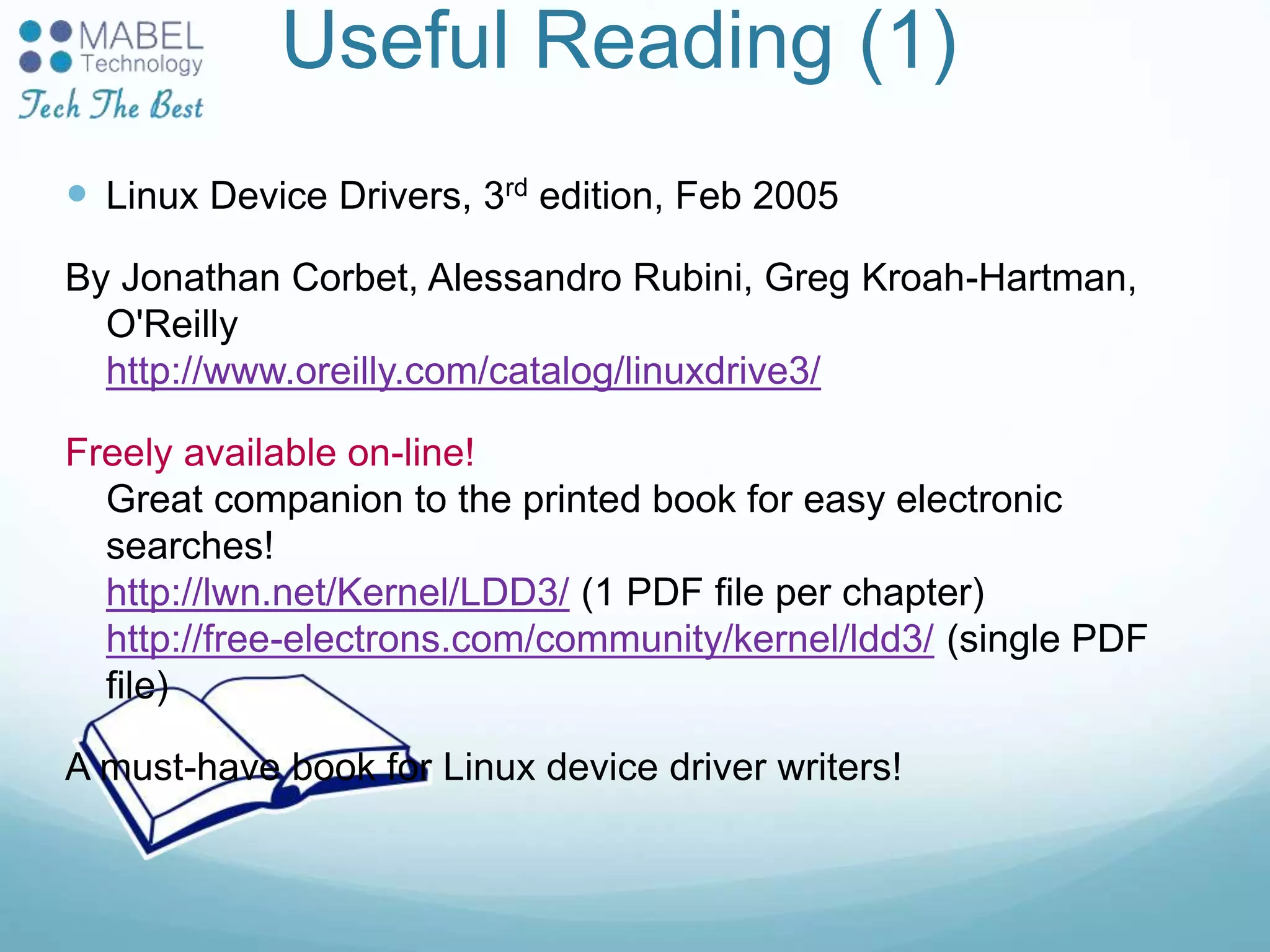 Useful Reading (1)
 Linux Device Drivers, 3rd edition, Feb 2005
By Jonathan Corbet, Alessandro Rubini, Greg Kroah-Hartman,
O'Reilly
http://www.oreilly.com/catalog/linuxdrive3/
Freely available on-line!
Great companion to the printed book for easy electronic
searches!
http://lwn.net/Kernel/LDD3/ (1 PDF file per chapter)
http://free-electrons.com/community/kernel/ldd3/ (single PDF
file)
A must-have book for Linux device driver writers!
 