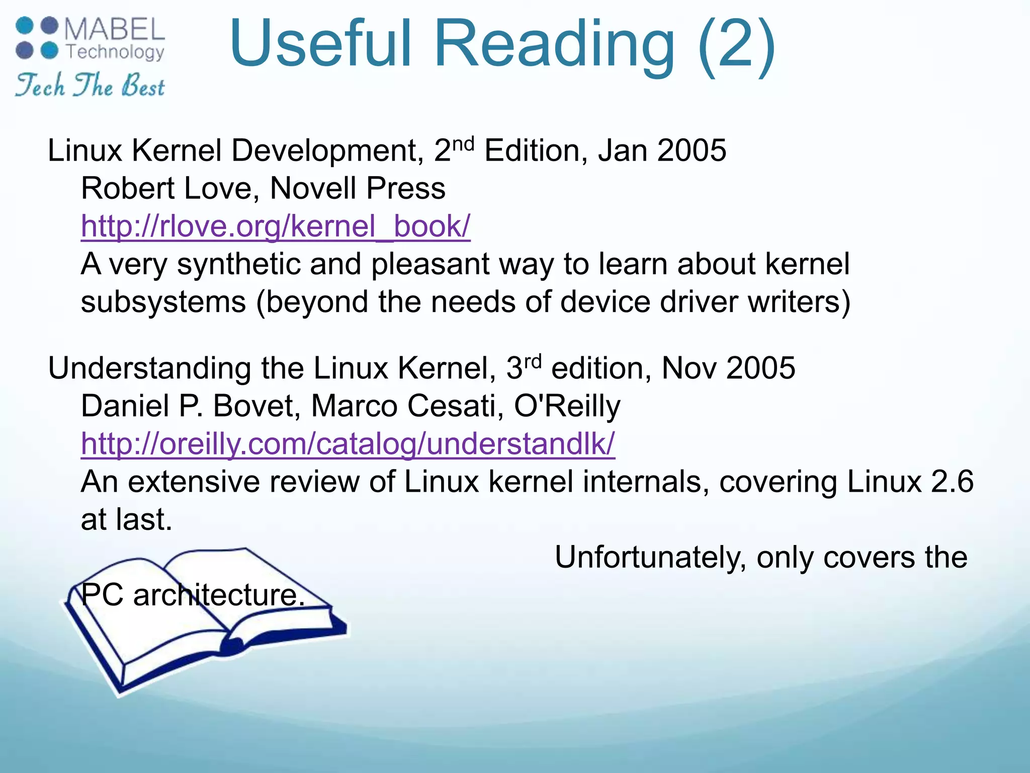 Useful Reading (2)
Linux Kernel Development, 2nd Edition, Jan 2005
Robert Love, Novell Press
http://rlove.org/kernel_book/
A very synthetic and pleasant way to learn about kernel
subsystems (beyond the needs of device driver writers)
Understanding the Linux Kernel, 3rd edition, Nov 2005
Daniel P. Bovet, Marco Cesati, O'Reilly
http://oreilly.com/catalog/understandlk/
An extensive review of Linux kernel internals, covering Linux 2.6
at last.
Unfortunately, only covers the
PC architecture.
 