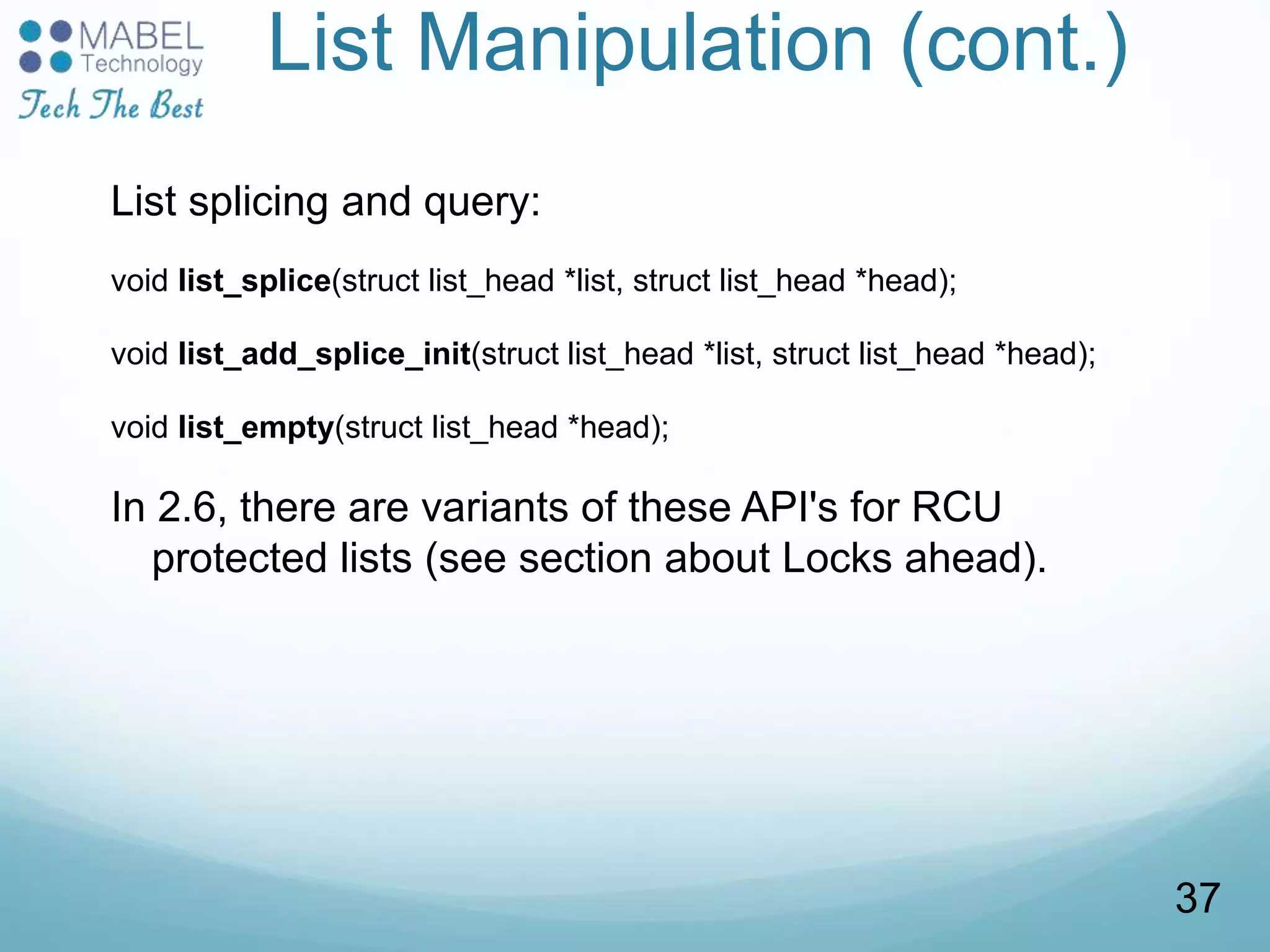 List Manipulation (cont.)
List splicing and query:
void list_splice(struct list_head *list, struct list_head *head);
void list_add_splice_init(struct list_head *list, struct list_head *head);
void list_empty(struct list_head *head);
In 2.6, there are variants of these API's for RCU
protected lists (see section about Locks ahead).
37
 