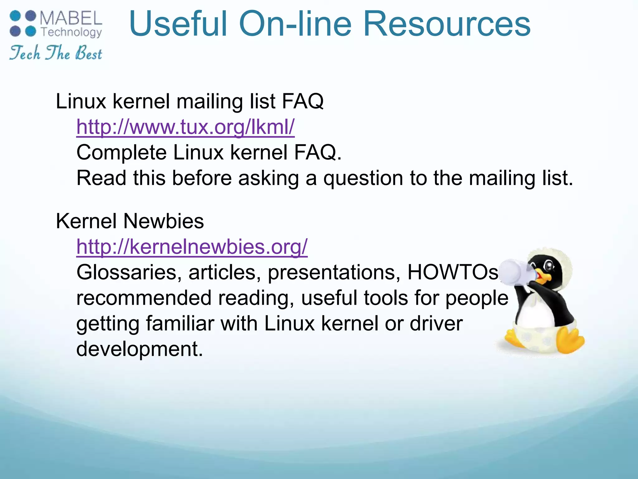Useful On-line Resources
Linux kernel mailing list FAQ
http://www.tux.org/lkml/
Complete Linux kernel FAQ.
Read this before asking a question to the mailing list.
Kernel Newbies
http://kernelnewbies.org/
Glossaries, articles, presentations, HOWTOs,
recommended reading, useful tools for people
getting familiar with Linux kernel or driver
development.
 