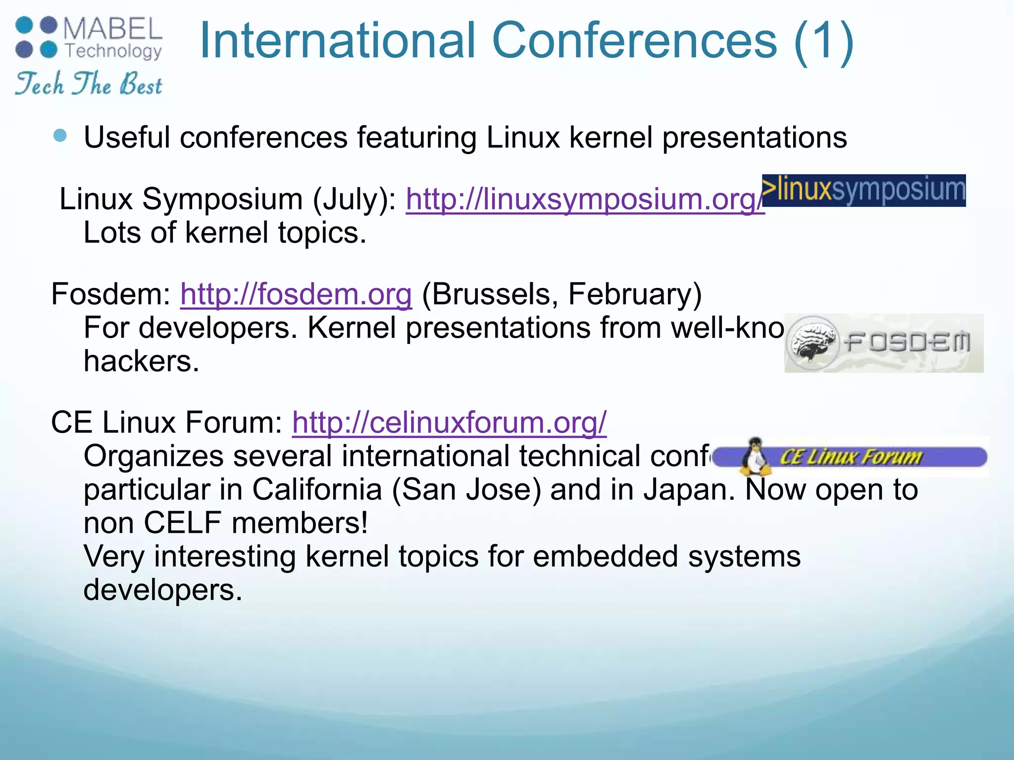 International Conferences (1)
 Useful conferences featuring Linux kernel presentations
Linux Symposium (July): http://linuxsymposium.org/
Lots of kernel topics.
Fosdem: http://fosdem.org (Brussels, February)
For developers. Kernel presentations from well-known kernel
hackers.
CE Linux Forum: http://celinuxforum.org/
Organizes several international technical conferences, in
particular in California (San Jose) and in Japan. Now open to
non CELF members!
Very interesting kernel topics for embedded systems
developers.
 
