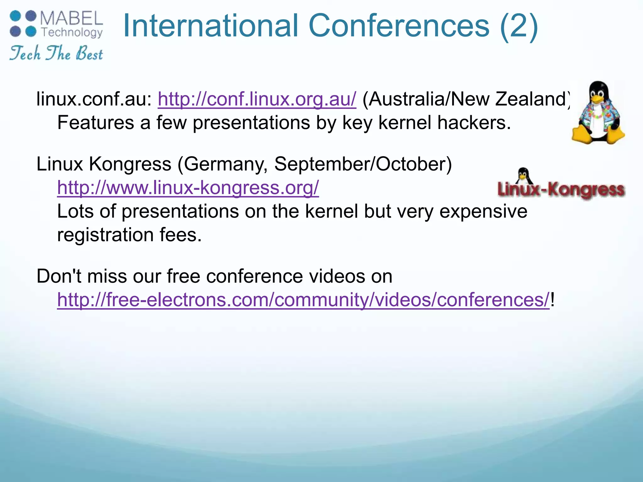 International Conferences (2)
linux.conf.au: http://conf.linux.org.au/ (Australia/New Zealand)
Features a few presentations by key kernel hackers.
Linux Kongress (Germany, September/October)
http://www.linux-kongress.org/
Lots of presentations on the kernel but very expensive
registration fees.
Don't miss our free conference videos on
http://free-electrons.com/community/videos/conferences/!
 