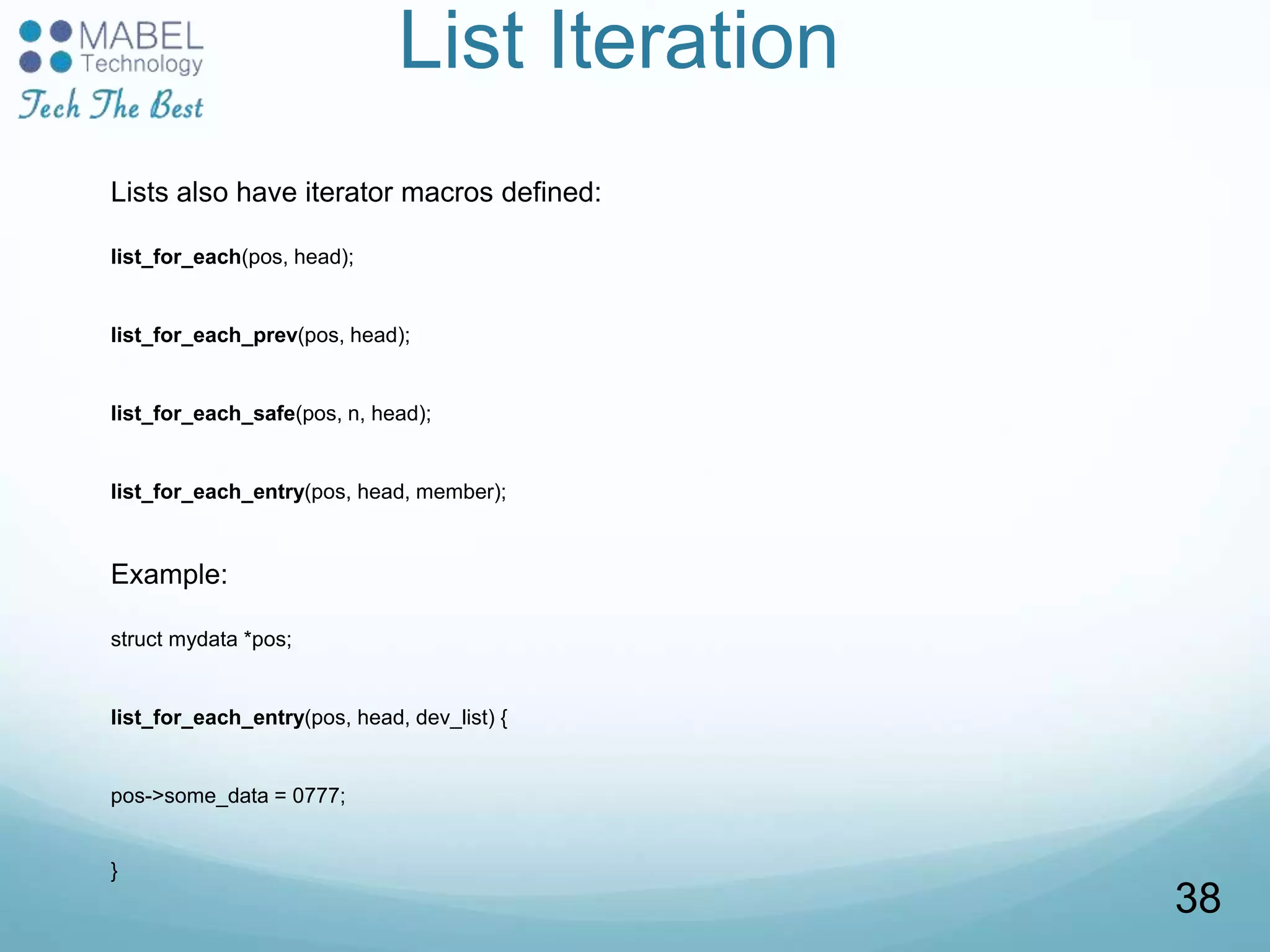 List Iteration
Lists also have iterator macros defined:
list_for_each(pos, head);
list_for_each_prev(pos, head);
list_for_each_safe(pos, n, head);
list_for_each_entry(pos, head, member);
Example:
struct mydata *pos;
list_for_each_entry(pos, head, dev_list) {
pos->some_data = 0777;
}
38
 