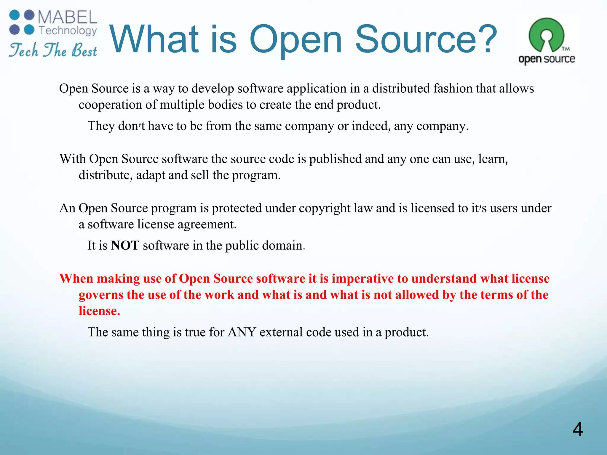 What is Open Source?
Open Source is a way to develop software application in a distributed fashion that allows
cooperation of multiple bodies to create the end product.
They don't have to be from the same company or indeed, any company.
With Open Source software the source code is published and any one can use, learn,
distribute, adapt and sell the program.
An Open Source program is protected under copyright law and is licensed to it's users under
a software license agreement.
It is NOT software in the public domain.
When making use of Open Source software it is imperative to understand what license
governs the use of the work and what is and what is not allowed by the terms of the
license.
The same thing is true for ANY external code used in a product.
4
 