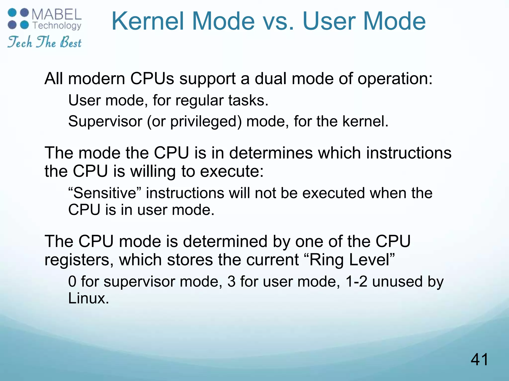 Kernel Mode vs. User Mode
All modern CPUs support a dual mode of operation:
User mode, for regular tasks.
Supervisor (or privileged) mode, for the kernel.
The mode the CPU is in determines which instructions
the CPU is willing to execute:
“Sensitive” instructions will not be executed when the
CPU is in user mode.
The CPU mode is determined by one of the CPU
registers, which stores the current “Ring Level”
0 for supervisor mode, 3 for user mode, 1-2 unused by
Linux.
41
 
