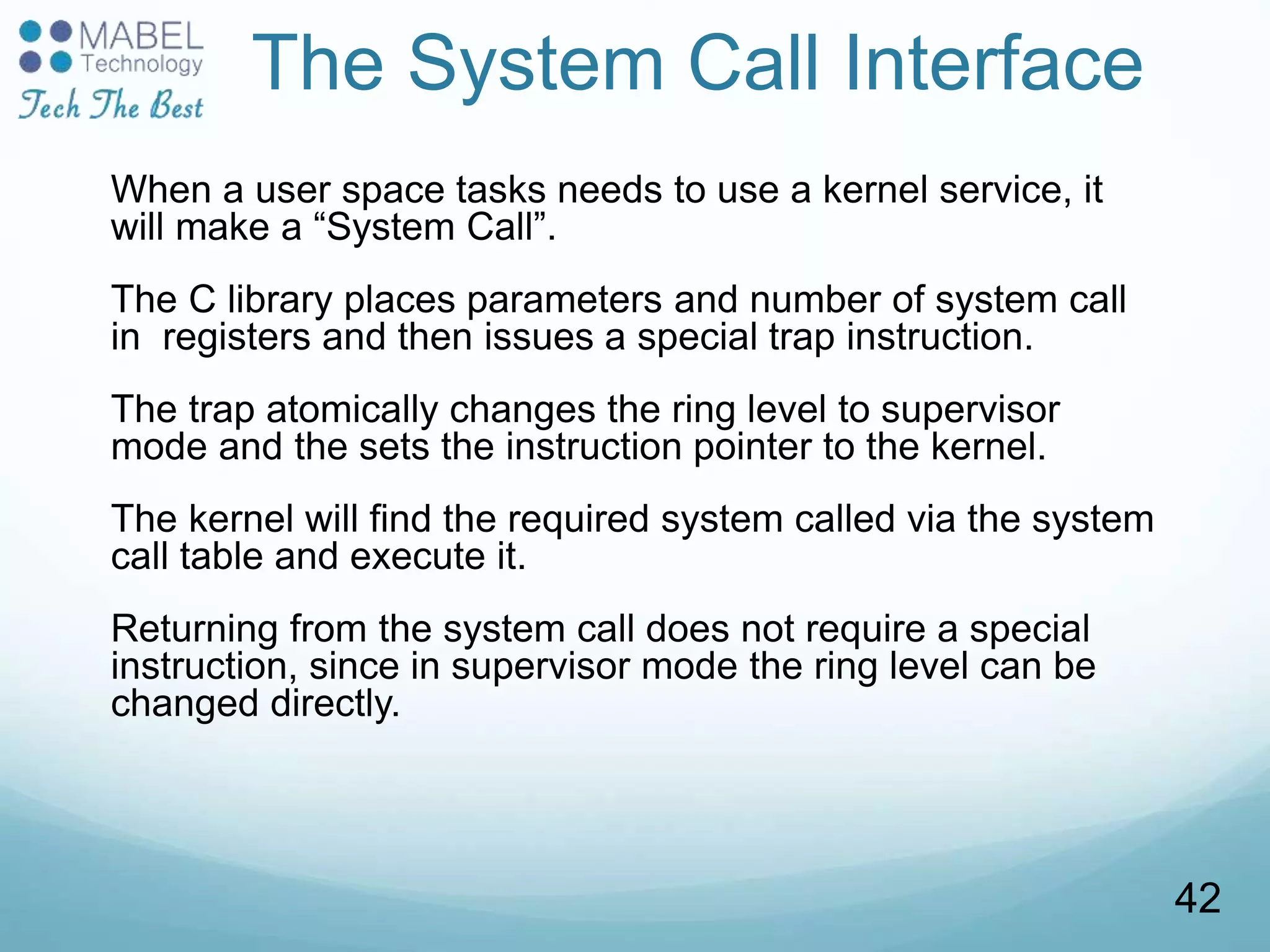 The System Call Interface
When a user space tasks needs to use a kernel service, it
will make a “System Call”.
The C library places parameters and number of system call
in registers and then issues a special trap instruction.
The trap atomically changes the ring level to supervisor
mode and the sets the instruction pointer to the kernel.
The kernel will find the required system called via the system
call table and execute it.
Returning from the system call does not require a special
instruction, since in supervisor mode the ring level can be
changed directly.
42
 