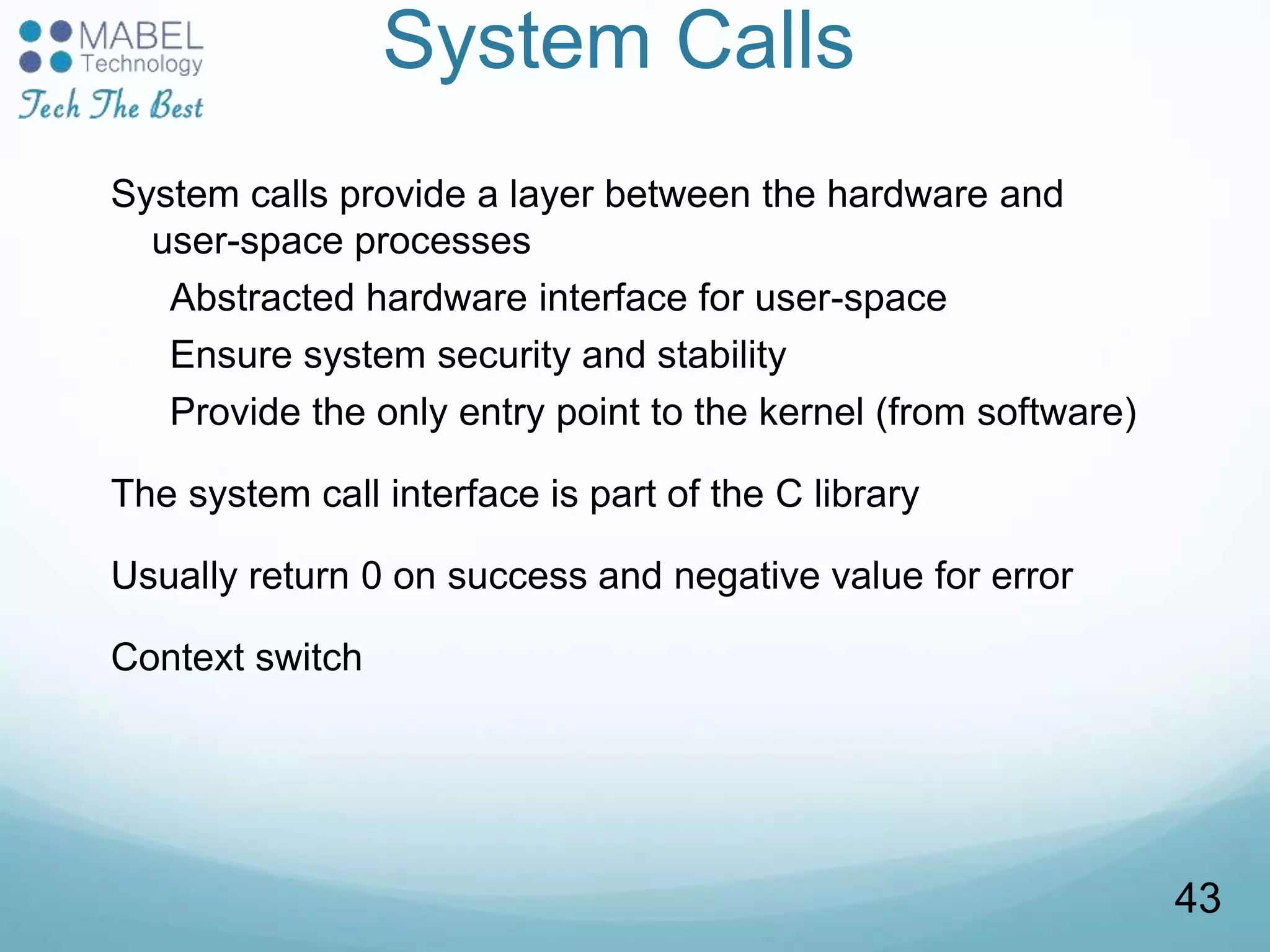 System Calls
System calls provide a layer between the hardware and
user-space processes
Abstracted hardware interface for user-space
Ensure system security and stability
Provide the only entry point to the kernel (from software)
The system call interface is part of the C library
Usually return 0 on success and negative value for error
Context switch
43
 