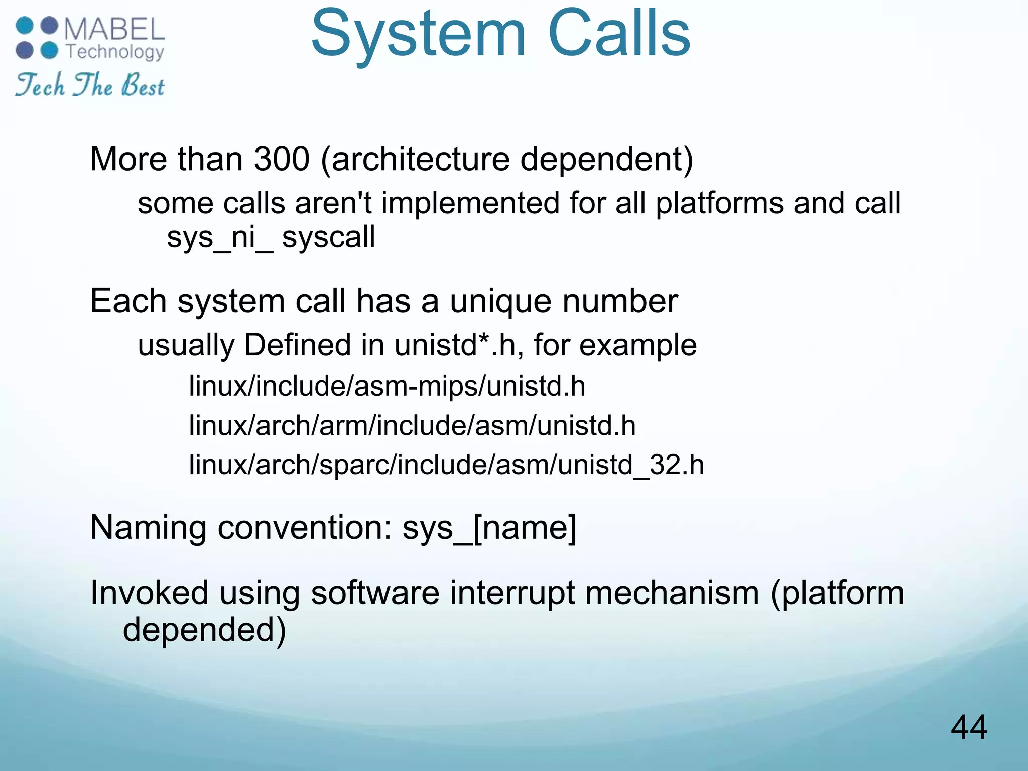 System Calls
More than 300 (architecture dependent)
some calls aren't implemented for all platforms and call
sys_ni_ syscall
Each system call has a unique number
usually Defined in unistd*.h, for example
linux/include/asm-mips/unistd.h
linux/arch/arm/include/asm/unistd.h
linux/arch/sparc/include/asm/unistd_32.h
Naming convention: sys_[name]
Invoked using software interrupt mechanism (platform
depended)
44
 