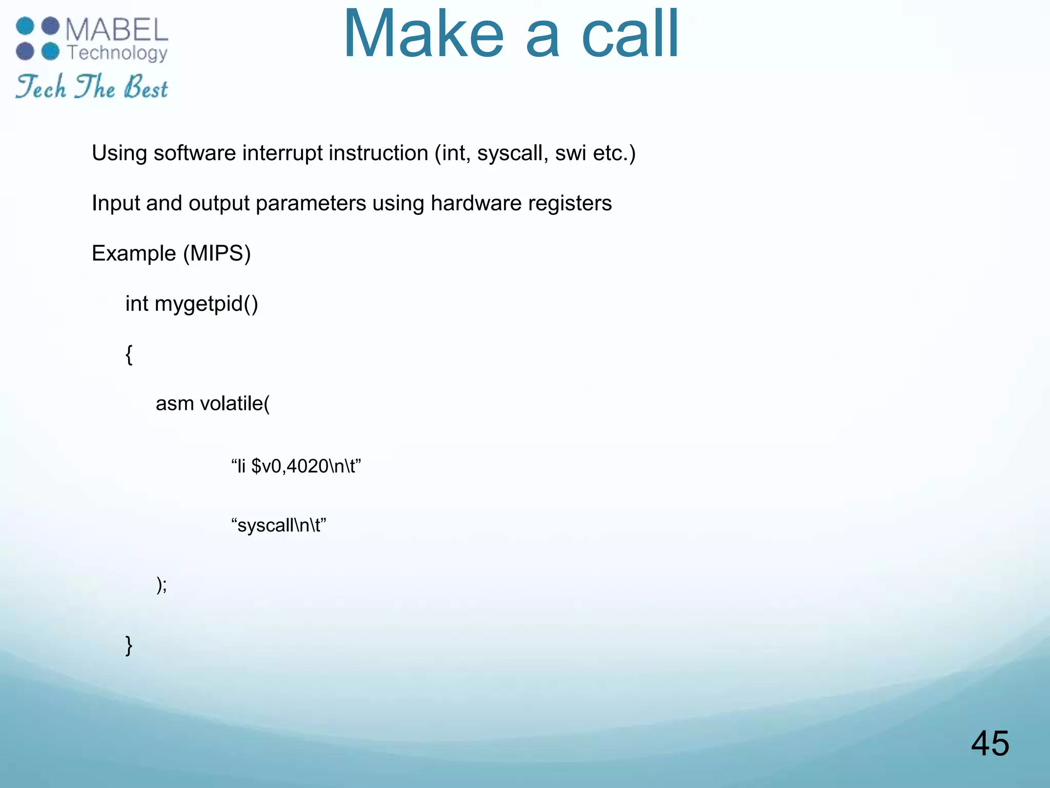 Make a call
Using software interrupt instruction (int, syscall, swi etc.)
Input and output parameters using hardware registers
Example (MIPS)
int mygetpid()
{
asm volatile(
“li $v0,4020nt”
“syscallnt”
);
}
45
 