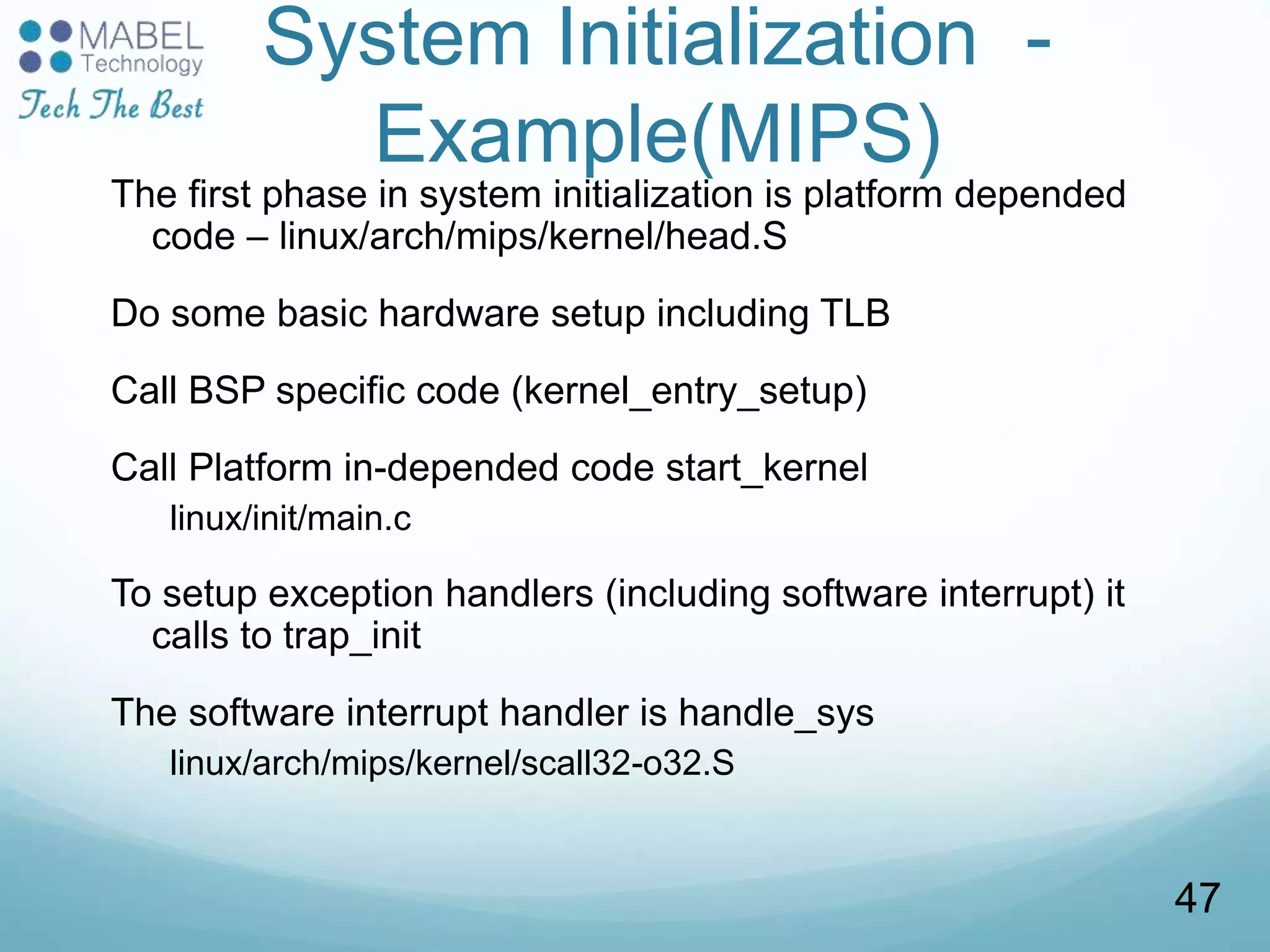 System Initialization -
Example(MIPS)
The first phase in system initialization is platform depended
code – linux/arch/mips/kernel/head.S
Do some basic hardware setup including TLB
Call BSP specific code (kernel_entry_setup)
Call Platform in-depended code start_kernel
linux/init/main.c
To setup exception handlers (including software interrupt) it
calls to trap_init
The software interrupt handler is handle_sys
linux/arch/mips/kernel/scall32-o32.S
47
 
