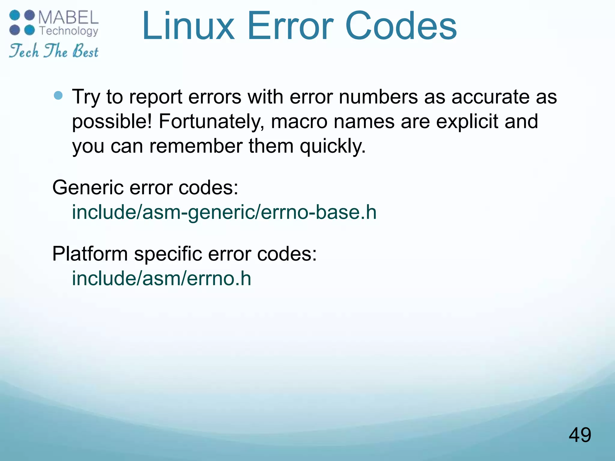 Linux Error Codes
 Try to report errors with error numbers as accurate as
possible! Fortunately, macro names are explicit and
you can remember them quickly.
Generic error codes:
include/asm-generic/errno-base.h
Platform specific error codes:
include/asm/errno.h
49
 
