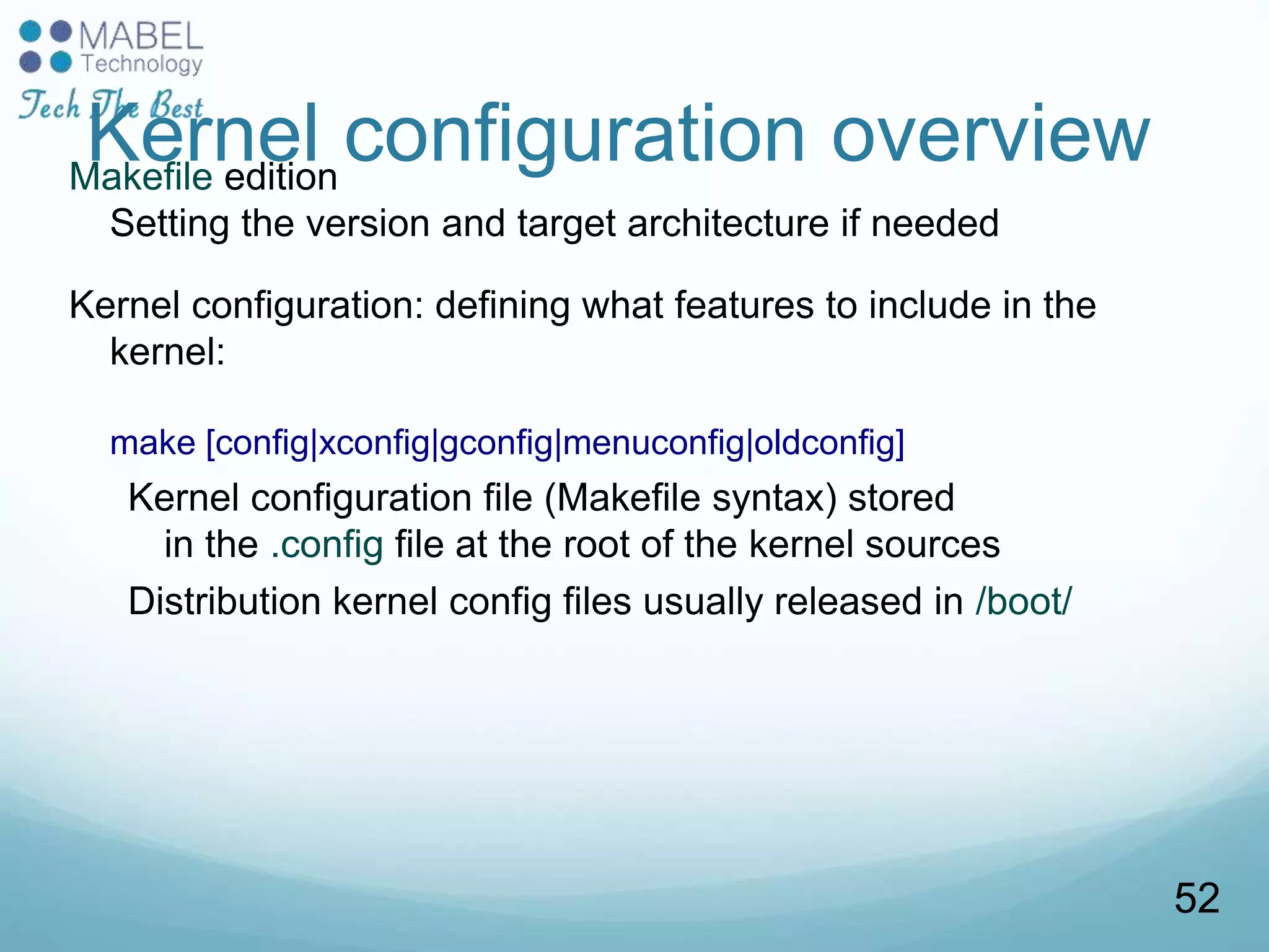 Kernel configuration overviewMakefile edition
Setting the version and target architecture if needed
Kernel configuration: defining what features to include in the
kernel:
make [config|xconfig|gconfig|menuconfig|oldconfig]
Kernel configuration file (Makefile syntax) stored
in the .config file at the root of the kernel sources
Distribution kernel config files usually released in /boot/
52
 
