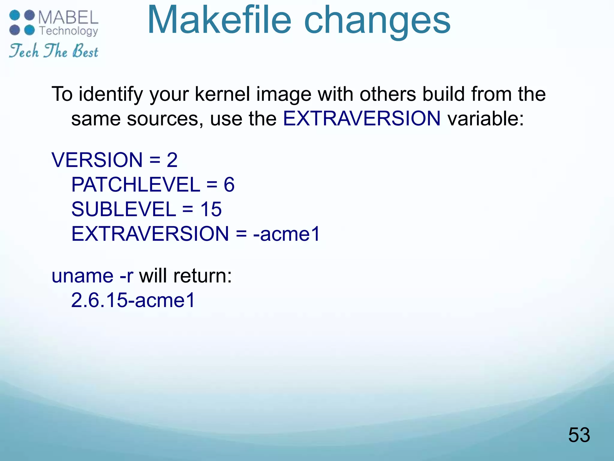 Makefile changes
To identify your kernel image with others build from the
same sources, use the EXTRAVERSION variable:
VERSION = 2
PATCHLEVEL = 6
SUBLEVEL = 15
EXTRAVERSION = -acme1
uname -r will return:
2.6.15-acme1
53
 