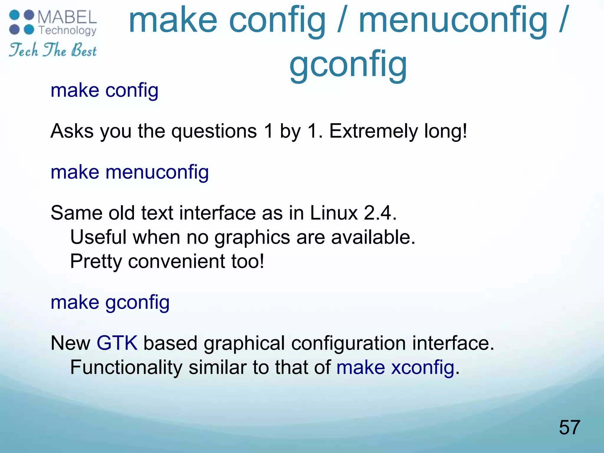 make config / menuconfig /
gconfig
make config
Asks you the questions 1 by 1. Extremely long!
make menuconfig
Same old text interface as in Linux 2.4.
Useful when no graphics are available.
Pretty convenient too!
make gconfig
New GTK based graphical configuration interface.
Functionality similar to that of make xconfig.
57
 