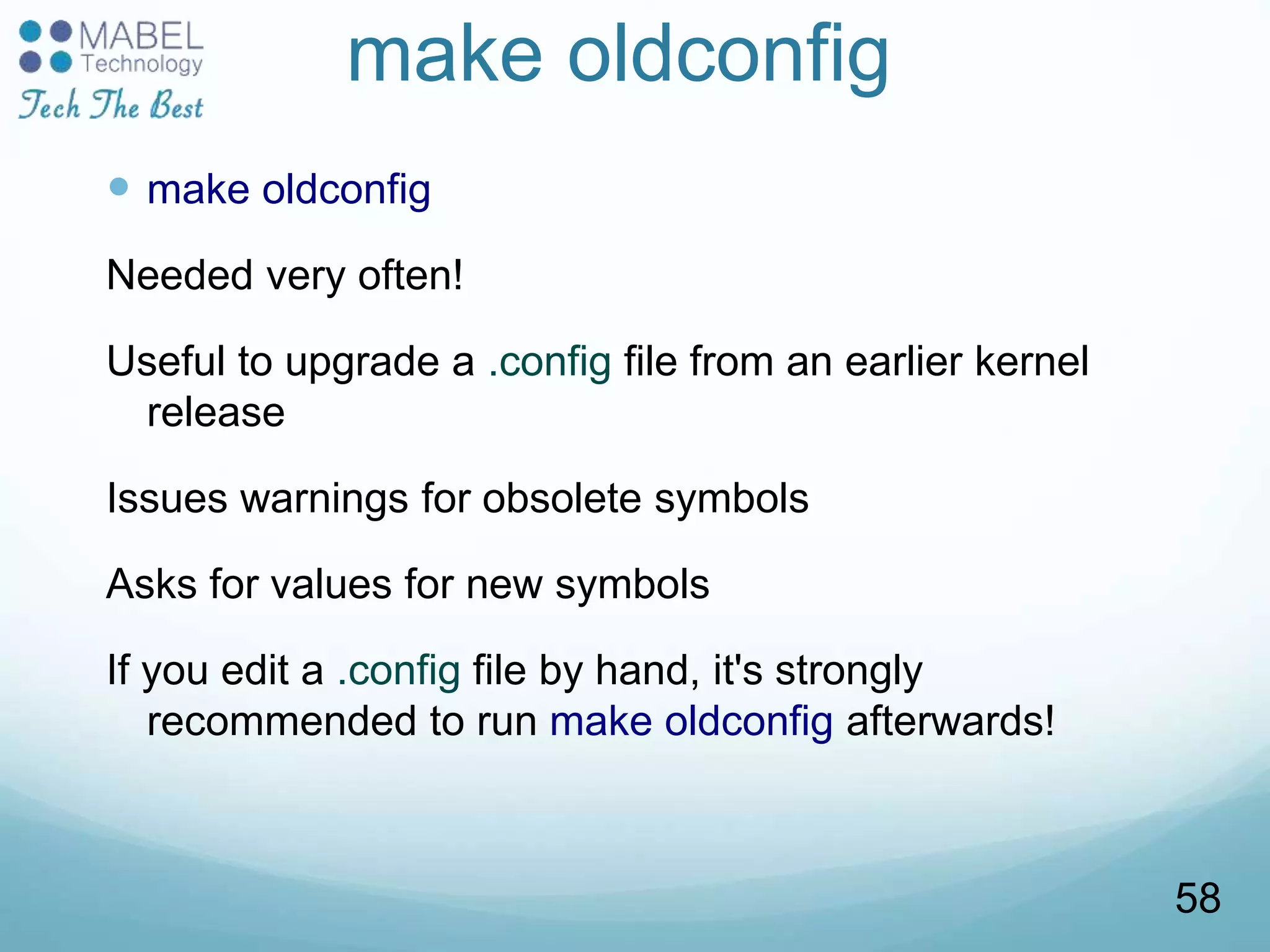 make oldconfig
 make oldconfig
Needed very often!
Useful to upgrade a .config file from an earlier kernel
release
Issues warnings for obsolete symbols
Asks for values for new symbols
If you edit a .config file by hand, it's strongly
recommended to run make oldconfig afterwards!
58
 