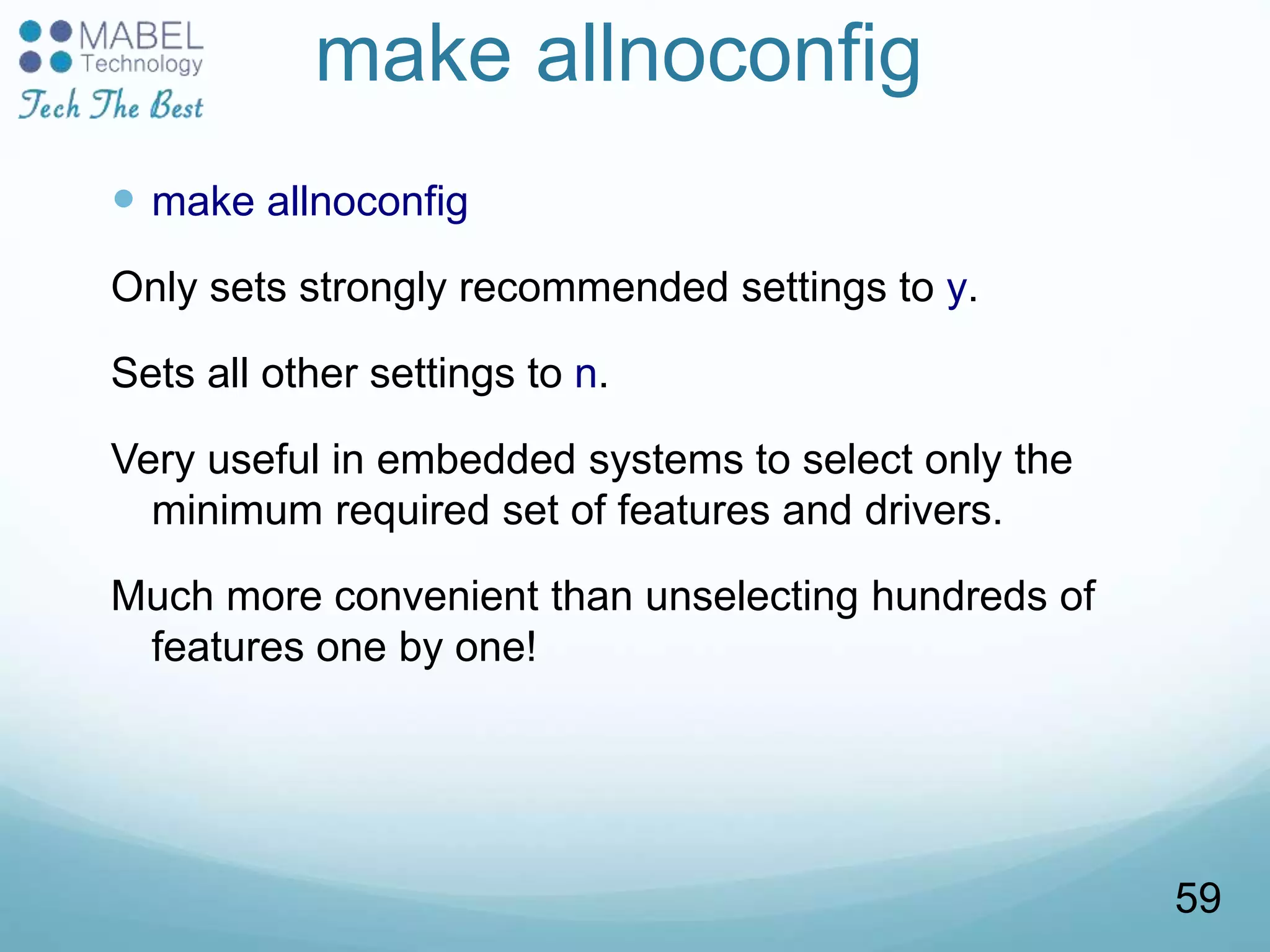 make allnoconfig
 make allnoconfig
Only sets strongly recommended settings to y.
Sets all other settings to n.
Very useful in embedded systems to select only the
minimum required set of features and drivers.
Much more convenient than unselecting hundreds of
features one by one!
59
 