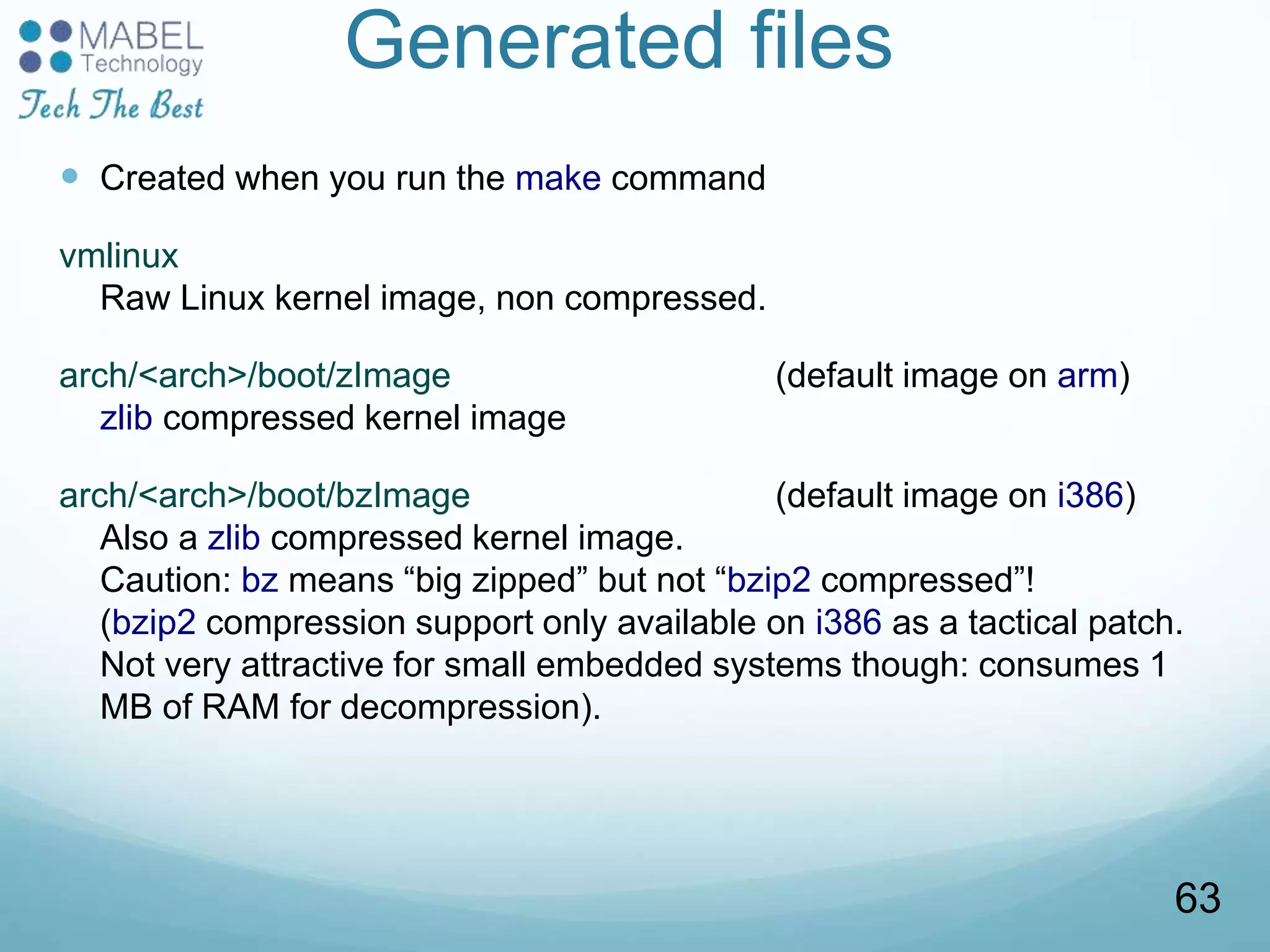 Generated files
 Created when you run the make command
vmlinux
Raw Linux kernel image, non compressed.
arch/<arch>/boot/zImage (default image on arm)
zlib compressed kernel image
arch/<arch>/boot/bzImage (default image on i386)
Also a zlib compressed kernel image.
Caution: bz means “big zipped” but not “bzip2 compressed”!
(bzip2 compression support only available on i386 as a tactical patch.
Not very attractive for small embedded systems though: consumes 1
MB of RAM for decompression).
63
 