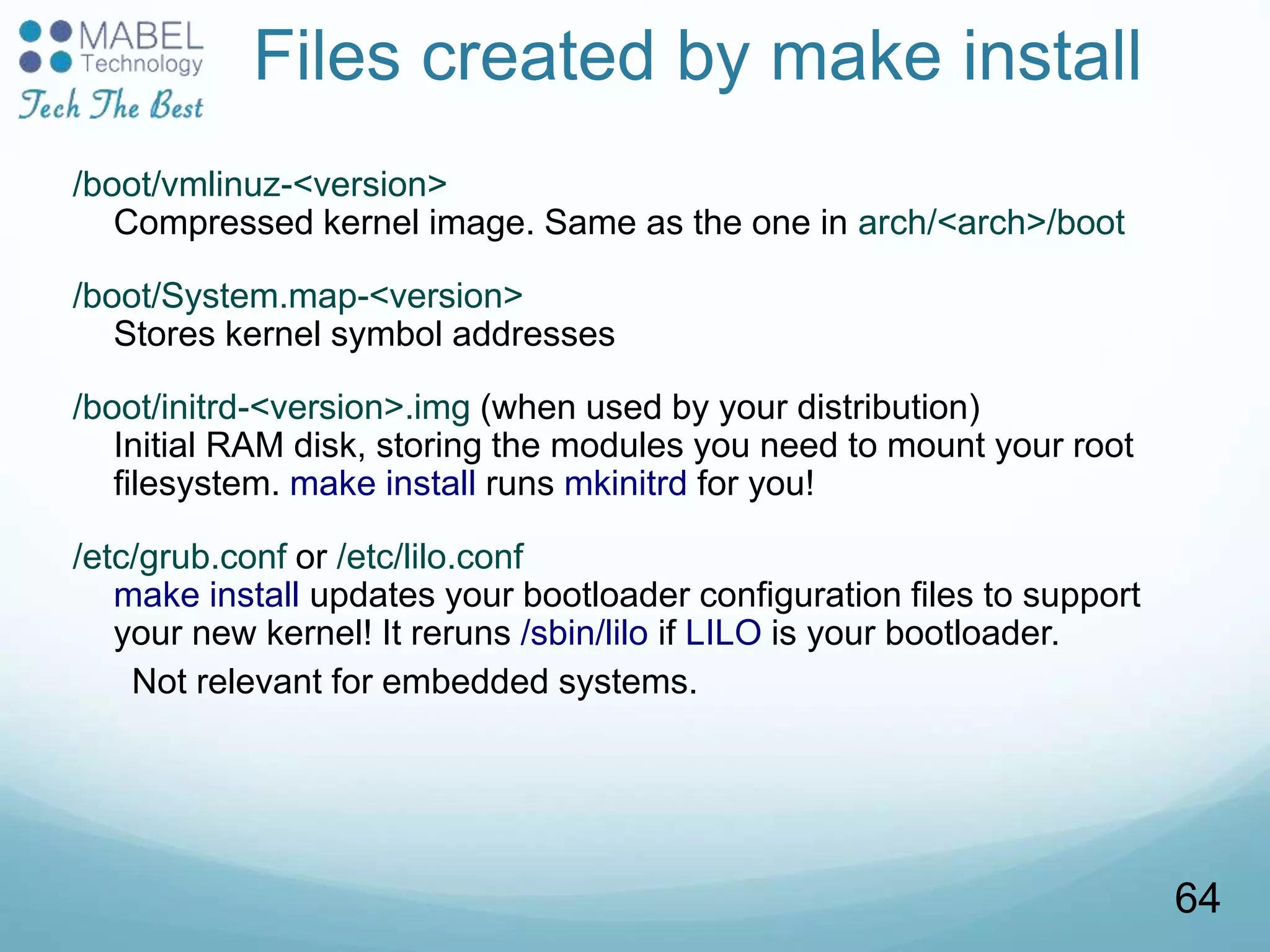 Files created by make install
/boot/vmlinuz-<version>
Compressed kernel image. Same as the one in arch/<arch>/boot
/boot/System.map-<version>
Stores kernel symbol addresses
/boot/initrd-<version>.img (when used by your distribution)
Initial RAM disk, storing the modules you need to mount your root
filesystem. make install runs mkinitrd for you!
/etc/grub.conf or /etc/lilo.conf
make install updates your bootloader configuration files to support
your new kernel! It reruns /sbin/lilo if LILO is your bootloader.
Not relevant for embedded systems.
64
 