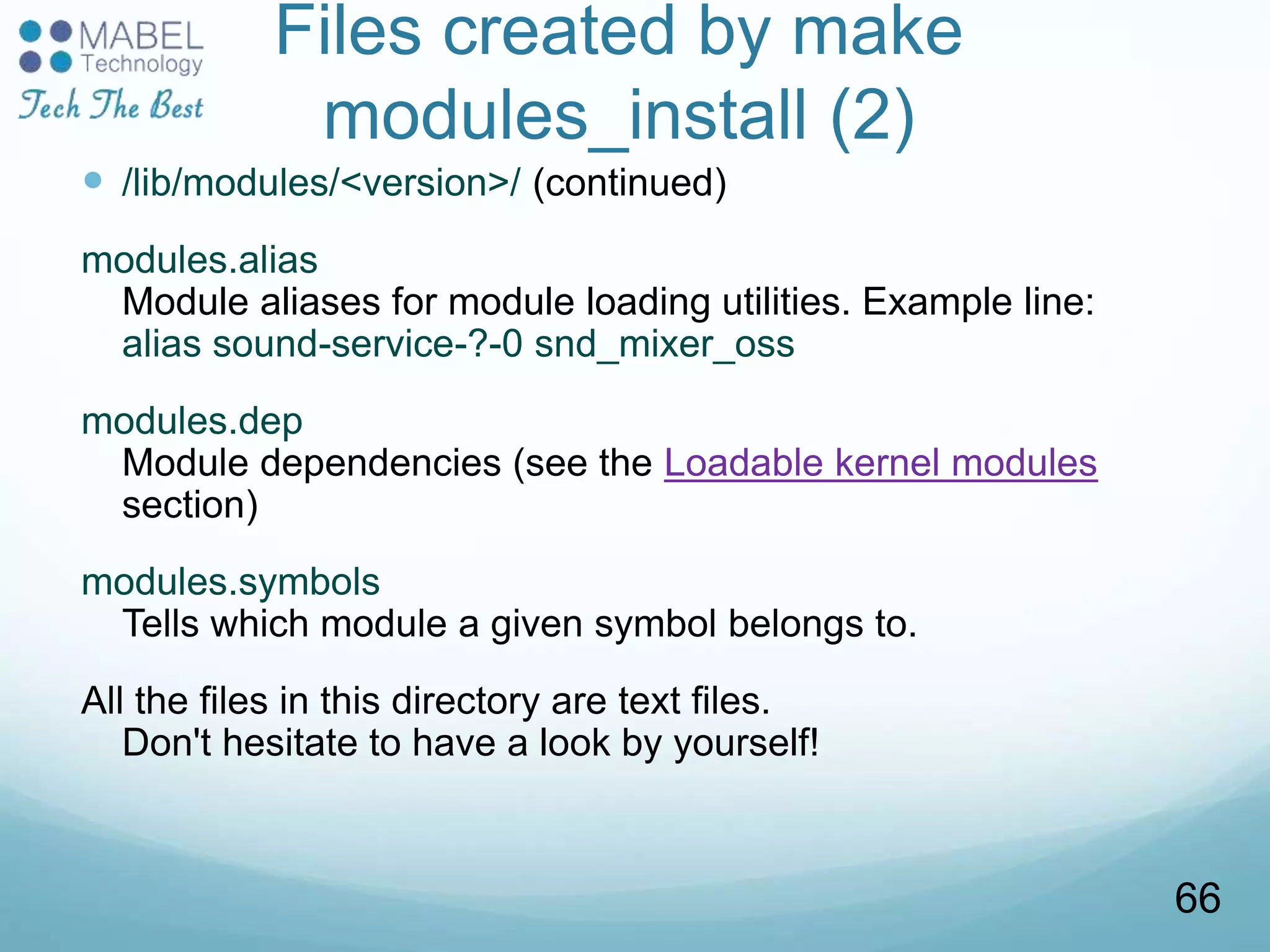 Files created by make
modules_install (2)
 /lib/modules/<version>/ (continued)
modules.alias
Module aliases for module loading utilities. Example line:
alias sound-service-?-0 snd_mixer_oss
modules.dep
Module dependencies (see the Loadable kernel modules
section)
modules.symbols
Tells which module a given symbol belongs to.
All the files in this directory are text files.
Don't hesitate to have a look by yourself!
66
 
